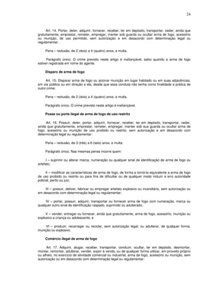 24



     Art. 14. Portar, deter, adquirir, fornecer, receber, ter em depósito, transportar, ceder, ainda que
gratuitamente, emprestar, remeter, empregar, manter sob guarda ou ocultar arma de fogo, acessório
ou munição, de uso permitido, sem autorização e em desacordo com determinação legal ou
regulamentar:

     Pena – reclusão, de 2 (dois) a 4 (quatro) anos, e multa.

      Parágrafo único. O crime previsto neste artigo é inafiançável, salvo quando a arma de fogo
estiver registrada em nome do agente.

     Disparo de arma de fogo

     Art. 15. Disparar arma de fogo ou acionar munição em lugar habitado ou em suas adjacências,
em via pública ou em direção a ela, desde que essa conduta não tenha como finalidade a prática de
outro crime:

     Pena – reclusão, de 2 (dois) a 4 (quatro) anos, e multa.

     Parágrafo único. O crime previsto neste artigo é inafiançável.

     Posse ou porte ilegal de arma de fogo de uso restrito

     Art. 16. Possuir, deter, portar, adquirir, fornecer, receber, ter em depósito, transportar, ceder,
ainda que gratuitamente, emprestar, remeter, empregar, manter sob sua guarda ou ocultar arma de
fogo, acessório ou munição de uso proibido ou restrito, sem autorização e em desacordo com
determinação legal ou regulamentar:

     Pena – reclusão, de 3 (três) a 6 (seis) anos, e multa.

     Parágrafo único. Nas mesmas penas incorre quem:

      I – suprimir ou alterar marca, numeração ou qualquer sinal de identificação de arma de fogo ou
artefato;

      II – modificar as características de arma de fogo, de forma a torná-la equivalente a arma de fogo
de uso proibido ou restrito ou para fins de dificultar ou de qualquer modo induzir a erro autoridade
policial, perito ou juiz;

    III – possuir, detiver, fabricar ou empregar artefato explosivo ou incendiário, sem autorização ou
em desacordo com determinação legal ou regulamentar;

     IV – portar, possuir, adquirir, transportar ou fornecer arma de fogo com numeração, marca ou
qualquer outro sinal de identificação raspado, suprimido ou adulterado;

     V – vender, entregar ou fornecer, ainda que gratuitamente, arma de fogo, acessório, munição ou
explosivo a criança ou adolescente; e

     VI – produzir, recarregar ou reciclar, sem autorização legal, ou adulterar, de qualquer forma,
munição ou explosivo.

     Comércio ilegal de arma de fogo

      Art. 17. Adquirir, alugar, receber, transportar, conduzir, ocultar, ter em depósito, desmontar,
montar, remontar, adulterar, vender, expor à venda, ou de qualquer forma utilizar, em proveito próprio
ou alheio, no exercício de atividade comercial ou industrial, arma de fogo, acessório ou munição, sem
autorização ou em desacordo com determinação legal ou regulamentar:
 