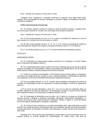 25



     Pena – reclusão, de 4 (quatro) a 8 (oito) anos, e multa.

      Parágrafo único. Equipara-se à atividade comercial ou industrial, para efeito deste artigo,
qualquer forma de prestação de serviços, fabricação ou comércio irregular ou clandestino, inclusive o
exercido em residência.

     Tráfico internacional de arma de fogo

     Art. 18. Importar, exportar, favorecer a entrada ou saída do território nacional, a qualquer título,
de arma de fogo, acessório ou munição, sem autorização da autoridade competente:

     Pena – reclusão de 4 (quatro) a 8 (oito) anos, e multa.

     Art. 19. Nos crimes previstos nos arts. 17 e 18, a pena é aumentada da metade se a arma de
fogo, acessório ou munição forem de uso proibido ou restrito.

     Art. 20. Nos crimes previstos nos arts. 14, 15, 16, 17 e 18, a pena é aumentada da metade se
                                                                           o   o   o
forem praticados por integrante dos órgãos e empresas referidas nos arts. 6 , 7 e 8 desta Lei.

     Art. 21. Os crimes previstos nos arts. 16, 17 e 18 são insuscetíveis de liberdade provisória.

CAPÍTULO V

DISPOSIÇÕES GERAIS

     Art. 22. O Ministério da Justiça poderá celebrar convênios com os Estados e o Distrito Federal
para o cumprimento do disposto nesta Lei.

    Art. 23. A classificação legal, técnica e geral, bem como a definição das armas de fogo e demais
produtos controlados, de usos proibidos, restritos ou permitidos será disciplinada em ato do Chefe do
Poder Executivo Federal, mediante proposta do Comando do Exército.

        o
     § 1 Todas as munições comercializadas no País deverão estar acondicionadas em embalagens
com sistema de código de barras, gravado na caixa, visando possibilitar a identificação do fabricante
e do adquirente, entre outras informações definidas pelo regulamento desta Lei.

        o                                     o
     § 2 Para os órgãos referidos no art. 6 , somente serão expedidas autorizações de compra de
munição com identificação do lote e do adquirente no culote dos projéteis, na forma do regulamento
desta Lei.

         o
      § 3 As armas de fogo fabricadas a partir de 1 (um) ano da data de publicação desta Lei
conterão dispositivo intrínseco de segurança e de identificação, gravado no corpo da arma, definido
                                                                        o
pelo regulamento desta Lei, exclusive para os órgãos previstos no art. 6 .

     Art. 24. Excetuadas as atribuições a que se refere o art. 2º desta Lei, compete ao Comando do
Exército autorizar e fiscalizar a produção, exportação, importação, desembaraço alfandegário e o
comércio de armas de fogo e demais produtos controlados, inclusive o registro e o porte de trânsito
de arma de fogo de colecionadores, atiradores e caçadores.

      Art. 25. Armas de fogo, acessórios ou munições apreendidos serão, após elaboração do laudo
pericial e sua juntada aos autos, encaminhados pelo juiz competente, quando não mais interessarem
à persecução penal, ao Comando do Exército, para destruição, no prazo máximo de 48 (quarenta e
oito) horas.

     Parágrafo único. As armas de fogo apreendidas ou encontradas e que não constituam prova em
inquérito policial ou criminal deverão ser encaminhadas, no mesmo prazo, sob pena de
 