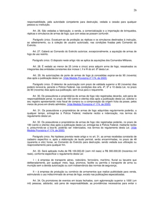 26



responsabilidade, pela autoridade competente para destruição, vedada a cessão para qualquer
pessoa ou instituição.

      Art. 26. São vedadas a fabricação, a venda, a comercialização e a importação de brinquedos,
réplicas e simulacros de armas de fogo, que com estas se possam confundir.

     Parágrafo único. Excetuam-se da proibição as réplicas e os simulacros destinados à instrução,
ao adestramento, ou à coleção de usuário autorizado, nas condições fixadas pelo Comando do
Exército.

     Art. 27. Caberá ao Comando do Exército autorizar, excepcionalmente, a aquisição de armas de
fogo de uso restrito.

     Parágrafo único. O disposto neste artigo não se aplica às aquisições dos Comandos Militares.

      Art. 28. É vedado ao menor de 25 (vinte e cinco) anos adquirir arma de fogo, ressalvados os
                                                                      o
integrantes das entidades constantes dos incisos I, II e III do art. 6 desta Lei.

      Art. 29. As autorizações de porte de armas de fogo já concedidas expirar-se-ão 90 (noventa)
dias após a publicação desta Lei. (Vide Medida Provisória nº 174, de 2005)

     Parágrafo único. O detentor de autorização com prazo de validade superior a 90 (noventa) dias
                                                                      o   o
poderá renová-la, perante a Polícia Federal, nas condições dos arts. 4 , 6 e 10 desta Lei, no prazo
de 90 (noventa) dias após sua publicação, sem ônus para o requerente.

     Art. 30. Os possuidores e proprietários de armas de fogo não registradas deverão, sob pena de
responsabilidade penal, no prazo de 180 (cento e oitenta) dias após a publicação desta Lei, solicitar o
seu registro apresentando nota fiscal de compra ou a comprovação da origem lícita da posse, pelos
meios de prova em direito admitidos. (Vide Medida Provisória nº 174, de 2005)

     Art. 31. Os possuidores e proprietários de armas de fogo adquiridas regularmente poderão, a
qualquer tempo, entregá-las à Polícia Federal, mediante recibo e indenização, nos termos do
regulamento desta Lei.

     Art. 32. Os possuidores e proprietários de armas de fogo não registradas poderão, no prazo de
180 (cento e oitenta) dias após a publicação desta Lei, entregá-las à Polícia Federal, mediante recibo
e, presumindo-se a boa-fé, poderão ser indenizados, nos termos do regulamento desta Lei. (Vide
Medida Provisória nº 174, de 2005)

     Parágrafo único. Na hipótese prevista neste artigo e no art. 31, as armas recebidas constarão de
cadastro específico e, após a elaboração de laudo pericial, serão encaminhadas, no prazo de 48
(quarenta e oito) horas, ao Comando do Exército para destruição, sendo vedada sua utilização ou
reaproveitamento para qualquer fim.

      Art. 33. Será aplicada multa de R$ 100.000,00 (cem mil reais) a R$ 300.000,00 (trezentos mil
reais), conforme especificar o regulamento desta Lei:

      I – à empresa de transporte aéreo, rodoviário, ferroviário, marítimo, fluvial ou lacustre que
deliberadamente, por qualquer meio, faça, promova, facilite ou permita o transporte de arma ou
munição sem a devida autorização ou com inobservância das normas de segurança;

     II – à empresa de produção ou comércio de armamentos que realize publicidade para venda,
estimulando o uso indiscriminado de armas de fogo, exceto nas publicações especializadas.

     Art. 34. Os promotores de eventos em locais fechados, com aglomeração superior a 1000 (um
mil) pessoas, adotarão, sob pena de responsabilidade, as providências necessárias para evitar o
 