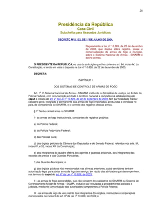 28



                              Presidência da República
                                             Casa Civil
                               Subchefia para Assuntos Jurídicos

                              DECRETO Nº 5.123, DE 1º DE JULHO DE 2004.

                                                                              o
                                                     Regulamenta a Lei n 10.826, de 22 de dezembro
                                                     de 2003, que dispõe sobre registro, posse e
                                                     comercialização de armas de fogo e munição,
                                                     sobre o Sistema Nacional de Armas - SINARM e
                                                     define crimes.

    O PRESIDENTE DA REPÚBLICA, no uso da atribuição que lhe confere o art. 84, inciso IV, da
                                                  o
Constituição, e tendo em vista o disposto na Lei n 10.826, de 22 de dezembro de 2003,

     DECRETA:

                                              CAPÍTULO I

                       DOS SISTEMAS DE CONTROLE DE ARMAS DE FOGO

            o
     Art. 1 O Sistema Nacional de Armas - SINARM, instituído no Ministério da Justiça, no âmbito da
Polícia Federal, com circunscrição em todo o território nacional e competência estabelecida pelo
caput e incisos do art. 2o da Lei no 10.826, de 22 de dezembro de 2003, tem por finalidade manter
cadastro geral, integrado e permanente das armas de fogo importadas, produzidas e vendidas no
país, de competência do SINARM, e o controle dos registros dessas armas.

        o
     § 1 Serão cadastradas no SINARM:

     I - as armas de fogo institucionais, constantes de registros próprios:

     a) da Polícia Federal;

     b) da Polícia Rodoviária Federal;

     c) das Polícias Civis;

     d) dos órgãos policiais da Câmara dos Deputados e do Senado Federal, referidos nos arts. 51,
inciso IV, e 52, inciso XIII da Constituição;

     e) dos integrantes do quadro efetivo dos agentes e guardas prisionais, dos integrantes das
escoltas de presos e das Guardas Portuárias;

     f) das Guardas Municipais; e

     g) dos órgãos públicos não mencionados nas alíneas anteriores, cujos servidores tenham
autorização legal para portar arma de fogo em serviço, em razão das atividades que desempenhem,
                              o        o
nos termos do caput do art. 6 da Lei n 10.826, de 2003.

      II - as armas de fogo apreendidas, que não constem dos cadastros do SINARM ou Sistema de
Gerenciamento Militar de Armas - SIGMA, inclusive as vinculadas a procedimentos policiais e
judiciais, mediante comunicação das autoridades competentes à Polícia Federal;

    III - as armas de fogo de uso restrito dos integrantes dos órgãos, instituições e corporações
                                  o         o
mencionados no inciso II do art. 6 da Lei n 10.826, de 2003; e
 