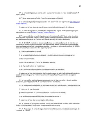 29


                                                                                            o        o
     IV - as armas de fogo de uso restrito, salvo aquelas mencionadas no inciso II, do §1 , do art. 2
deste Decreto.

        o
     § 2 Serão registradas na Polícia Federal e cadastradas no SINARM:

                                                                                                o        o
    I - as armas de fogo adquiridas pelo cidadão com atendimento aos requisitos do art. 4 da Lei n
10.826, de 2003;

     II - as armas de fogo das empresas de segurança privada e de transporte de valores; e

    III - as armas de fogo de uso permitido dos integrantes dos órgãos, instituições e corporações
                                  o        o
mencionados no inciso II do art. 6 da Lei n 10.826, de 2003.

        o                                                                    o
     § 3 A apreensão das armas de fogo a que se refere o inciso II do §1 deste artigo deverá ser
imediatamente comunicada à Policia Federal, pela autoridade competente, podendo ser recolhidas
aos depósitos do Comando do Exército, para guarda, a critério da mesma autoridade.

            o
     Art. 2 O SIGMA, instituído no Ministério da Defesa, no âmbito do Comando do Exército, com
circunscrição em todo o território nacional, tem por finalidade manter cadastro geral, permanente e
integrado das armas de fogo importadas, produzidas e vendidas no país, de competência do SIGMA,
e das armas de fogo que constem dos registros próprios.

        o
     § 1 Serão cadastradas no SIGMA:

     I - as armas de fogo institucionais, de porte e portáteis, constantes de registros próprios:

     a) das Forças Armadas;

     b) das Polícias Militares e Corpos de Bombeiros Militares;

     c) da Agência Brasileira de Inteligência; e

     d) do Gabinete de Segurança Institucional da Presidência da República;

     II - as armas de fogo dos integrantes das Forças Armadas, da Agência Brasileira de Inteligência
e do Gabinete de Segurança Institucional da Presidência da República, constantes de registros
próprios;

     III - as informações relativas às exportações de armas de fogo, munições e demais produtos
controlados, devendo o Comando do Exército manter sua atualização;

     IV - as armas de fogo importadas ou adquiridas no país para fins de testes e avaliação técnica; e

     V - as armas de fogo obsoletas.

        o
     § 2 Serão registradas no Comando do Exército e cadastradas no SIGMA:

     I - as armas de fogo de colecionadores, atiradores e caçadores; e

     II - as armas de fogo das representações diplomáticas.

            o
    Art. 3 Entende-se por registros próprios, para os fins deste Decreto, os feitos pelas instituições,
órgãos e corporações em documentos oficiais de caráter permanente.

            o
   Art. 4 A aquisição de armas de fogo, diretamente da fábrica, será precedida de autorização do
Comando do Exército.
 