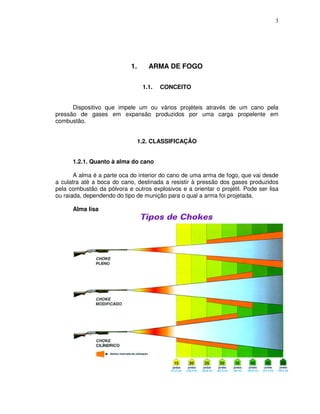3




                            1.      ARMA DE FOGO

                                  1.1.   CONCEITO


      Dispositivo que impele um ou vários projéteis através de um cano pela
pressão de gases em expansão produzidos por uma carga propelente em
combustão.


                                 1.2. CLASSIFICAÇÃO


      1.2.1. Quanto à alma do cano

       A alma é a parte oca do interior do cano de uma arma de fogo, que vai desde
a culatra até a boca do cano, destinada a resistir à pressão dos gases produzidos
pela combustão da pólvora e outros explosivos e a orientar o projétil. Pode ser lisa
ou raiada, dependendo do tipo de munição para o qual a arma foi projetada.

      Alma lisa
 