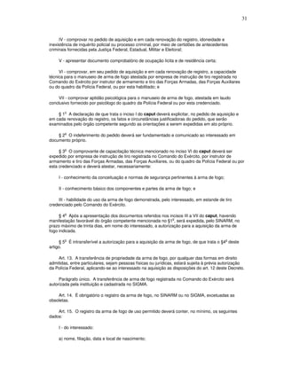 31



     IV - comprovar no pedido de aquisição e em cada renovação do registro, idoneidade e
inexistência de inquérito policial ou processo criminal, por meio de certidões de antecedentes
criminais fornecidas pela Justiça Federal, Estadual, Militar e Eleitoral;

     V - apresentar documento comprobatório de ocupação lícita e de residência certa;

     VI - comprovar, em seu pedido de aquisição e em cada renovação de registro, a capacidade
técnica para o manuseio de arma de fogo atestada por empresa de instrução de tiro registrada no
Comando do Exército por instrutor de armamento e tiro das Forças Armadas, das Forças Auxiliares
ou do quadro da Polícia Federal, ou por esta habilitado; e

     VII - comprovar aptidão psicológica para o manuseio de arma de fogo, atestada em laudo
conclusivo fornecido por psicólogo do quadro da Polícia Federal ou por esta credenciado.

       o
    § 1 A declaração de que trata o inciso I do caput deverá explicitar, no pedido de aquisição e
em cada renovação do registro, os fatos e circunstâncias justificadoras do pedido, que serão
examinados pelo órgão competente segundo as orientações a serem expedidas em ato próprio.

        o
    § 2 O indeferimento do pedido deverá ser fundamentado e comunicado ao interessado em
documento próprio.

        o
     § 3 O comprovante de capacitação técnica mencionado no inciso VI do caput deverá ser
expedido por empresa de instrução de tiro registrada no Comando do Exército, por instrutor de
armamento e tiro das Forças Armadas, das Forças Auxiliares, ou do quadro da Polícia Federal ou por
esta credenciado e deverá atestar, necessariamente:

     I - conhecimento da conceituação e normas de segurança pertinentes à arma de fogo;

     II - conhecimento básico dos componentes e partes da arma de fogo; e

    III - habilidade do uso da arma de fogo demonstrada, pelo interessado, em estande de tiro
credenciado pelo Comando do Exército.

        o
     § 4 Após a apresentação dos documentos referidos nos incisos III a VII do caput, havendo
                                                               o
manifestação favorável do órgão competente mencionada no §1 , será expedida, pelo SINARM, no
prazo máximo de trinta dias, em nome do interessado, a autorização para a aquisição da arma de
fogo indicada.

        o                                                                                   o
     § 5 É intransferível a autorização para a aquisição da arma de fogo, de que trata o §4 deste
artigo.

    Art. 13. A transferência de propriedade da arma de fogo, por qualquer das formas em direito
admitidas, entre particulares, sejam pessoas físicas ou jurídicas, estará sujeita à prévia autorização
da Polícia Federal, aplicando-se ao interessado na aquisição as disposições do art. 12 deste Decreto.

     Parágrafo único. A transferência de arma de fogo registrada no Comando do Exército será
autorizada pela instituição e cadastrada no SIGMA.

    Art. 14. É obrigatório o registro da arma de fogo, no SINARM ou no SIGMA, excetuadas as
obsoletas.

    Art. 15. O registro da arma de fogo de uso permitido deverá conter, no mínimo, os seguintes
dados:

     I - do interessado:

     a) nome, filiação, data e local de nascimento;
 