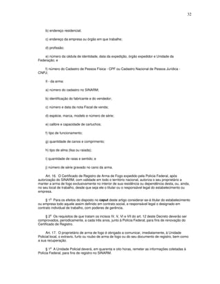 32



     b) endereço residencial;

     c) endereço da empresa ou órgão em que trabalhe;

     d) profissão;

    e) número da cédula de identidade, data da expedição, órgão expedidor e Unidade da
Federação; e

   f) número do Cadastro de Pessoa Física - CPF ou Cadastro Nacional de Pessoa Jurídica -
CNPJ;

     II - da arma:

     a) número do cadastro no SINARM;

     b) identificação do fabricante e do vendedor;

     c) número e data da nota Fiscal de venda;

     d) espécie, marca, modelo e número de série;

     e) calibre e capacidade de cartuchos;

     f) tipo de funcionamento;

     g) quantidade de canos e comprimento;

     h) tipo de alma (lisa ou raiada);

     i) quantidade de raias e sentido; e

     j) número de série gravado no cano da arma.

     Art. 16. O Certificado de Registro de Arma de Fogo expedido pela Polícia Federal, após
autorização do SINARM, com validade em todo o território nacional, autoriza o seu proprietário a
manter a arma de fogo exclusivamente no interior de sua residência ou dependência desta, ou, ainda,
no seu local de trabalho, desde que seja ele o titular ou o responsável legal do estabelecimento ou
empresa.

        o
     § 1 Para os efeitos do disposto no caput deste artigo considerar-se-á titular do estabelecimento
ou empresa todo aquele assim definido em contrato social, e responsável legal o designado em
contrato individual de trabalho, com poderes de gerência.

        o
     § 2 Os requisitos de que tratam os incisos IV, V, VI e VII do art. 12 deste Decreto deverão ser
comprovados, periodicamente, a cada três anos, junto à Polícia Federal, para fins de renovação do
Certificado de Registro.

     Art. 17. O proprietário de arma de fogo é obrigado a comunicar, imediatamente, à Unidade
Policial local, o extravio, furto ou roubo de arma de fogo ou do seu documento de registro, bem como
a sua recuperação.

     § 1o A Unidade Policial deverá, em quarenta e oito horas, remeter as informações coletadas à
Polícia Federal, para fins de registro no SINARM.
 