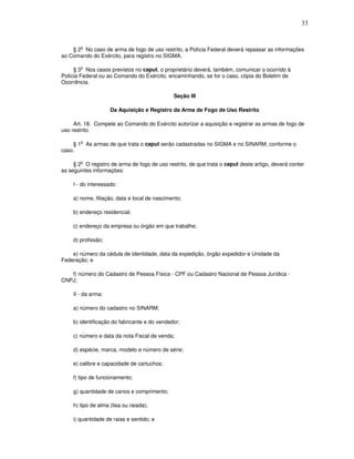 33


        o
    § 2 No caso de arma de fogo de uso restrito, a Polícia Federal deverá repassar as informações
ao Comando do Exército, para registro no SIGMA.

         o
     § 3 Nos casos previstos no caput, o proprietário deverá, também, comunicar o ocorrido à
Polícia Federal ou ao Comando do Exército, encaminhando, se for o caso, cópia do Boletim de
Ocorrência.

                                              Seção III

                    Da Aquisição e Registro da Arma de Fogo de Uso Restrito

     Art. 18. Compete ao Comando do Exército autorizar a aquisição e registrar as armas de fogo de
uso restrito.

        o
    § 1 As armas de que trata o caput serão cadastradas no SIGMA e no SINARM, conforme o
caso.

        o
     § 2 O registro de arma de fogo de uso restrito, de que trata o caput deste artigo, deverá conter
as seguintes informações:

    I - do interessado:

    a) nome, filiação, data e local de nascimento;

    b) endereço residencial;

    c) endereço da empresa ou órgão em que trabalhe;

    d) profissão;

    e) número da cédula de identidade, data da expedição, órgão expedidor e Unidade da
Federação; e

   f) número do Cadastro de Pessoa Física - CPF ou Cadastro Nacional de Pessoa Jurídica -
CNPJ;

    II - da arma:

    a) número do cadastro no SINARM;

    b) identificação do fabricante e do vendedor;

    c) número e data da nota Fiscal de venda;

    d) espécie, marca, modelo e número de série;

    e) calibre e capacidade de cartuchos;

    f) tipo de funcionamento;

    g) quantidade de canos e comprimento;

    h) tipo de alma (lisa ou raiada);

    i) quantidade de raias e sentido; e
 