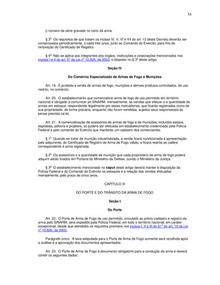 34



     j) número de série gravado no cano da arma.

        o
    § 3 Os requisitos de que tratam os incisos IV, V, VI e VII do art. 12 deste Decreto deverão ser
comprovados periodicamente, a cada três anos, junto ao Comando do Exército, para fins de
renovação do Certificado de Registro.

        o
     § 4 Não se aplica aos integrantes dos órgãos, instituições e corporações mencionados nos
                        o        o                                  o
incisos I e II do art. 6 da Lei n 10.826, de 2003, o disposto no § 3 deste artigo.

                                                Seção IV

                    Do Comércio Especializado de Armas de Fogo e Munições

      Art. 19. É proibida a venda de armas de fogo, munições e demais produtos controlados, de uso
restrito, no comércio.

     Art. 20. O estabelecimento que comercializar arma de fogo de uso permitido em território
nacional é obrigado a comunicar ao SINARM, mensalmente, as vendas que efetuar e a quantidade de
armas em estoque, respondendo legalmente por essas mercadorias, que ficarão registradas como de
sua propriedade, de forma precária, enquanto não forem vendidas, sujeitos seus responsáveis às
penas prevista na lei.

    Art. 21. A comercialização de acessórios de armas de fogo e de munições, incluídos estojos,
espoletas, pólvora e projéteis, só poderá ser efetuada em estabelecimento credenciado pela Polícia
Federal e pelo comando do Exército que manterão um cadastro dos comerciantes.

        o
     § 1 Quando se tratar de munição industrializada, a venda ficará condicionada à apresentação
pelo adquirente, do Certificado de Registro de Arma de Fogo válido, e ficará restrita ao calibre
correspondente à arma registrada.

        o
    § 2 Os acessórios e a quantidade de munição que cada proprietário de arma de fogo poderá
adquirir serão fixados em Portaria do Ministério da Defesa, ouvido o Ministério da Justiça.

         o
     § 3 O estabelecimento mencionado no caput deste artigo deverá manter à disposição da
Polícia Federal e do Comando do Exército os estoques e a relação das vendas efetuadas
mensalmente, pelo prazo de cinco anos.

                                              CAPÍTULO III

                          DO PORTE E DO TRÂNSITO DA ARMA DE FOGO

                                                 Seção I

                                                Do Porte

    Art. 22. O Porte de Arma de Fogo de uso permitido, vinculado ao prévio cadastro e registro da
arma pelo SINARM, será expedido pela Polícia Federal, em todo o território nacional, em caráter
                                                                                      o
excepcional, desde que atendidos os requisitos previstos nos incisos I, II e III do §1 do art. 10 da Lei
 o
n 10.826, de 2003.

    Parágrafo único. A taxa estipulada para o Porte de Arma de Fogo somente será recolhida após
a análise e a aprovação dos documentos apresentados.

     Art. 23. O Porte de Arma de Fogo é documento obrigatório para a condução da arma e deverá
conter os seguintes dados:
 