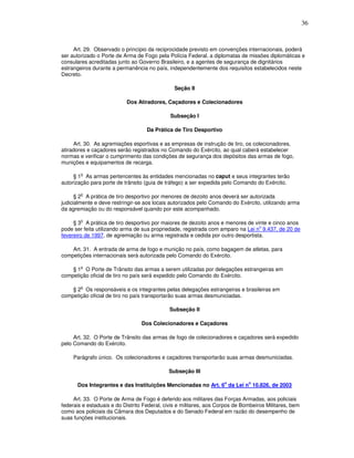 36



     Art. 29. Observado o princípio da reciprocidade previsto em convenções internacionais, poderá
ser autorizado o Porte de Arma de Fogo pela Polícia Federal, a diplomatas de missões diplomáticas e
consulares acreditadas junto ao Governo Brasileiro, e a agentes de segurança de dignitários
estrangeiros durante a permanência no país, independentemente dos requisitos estabelecidos neste
Decreto.

                                               Seção II

                           Dos Atiradores, Caçadores e Colecionadores

                                              Subseção I

                                    Da Prática de Tiro Desportivo

     Art. 30. As agremiações esportivas e as empresas de instrução de tiro, os colecionadores,
atiradores e caçadores serão registrados no Comando do Exército, ao qual caberá estabelecer
normas e verificar o cumprimento das condições de segurança dos depósitos das armas de fogo,
munições e equipamentos de recarga.

        o
     § 1 As armas pertencentes às entidades mencionadas no caput e seus integrantes terão
autorização para porte de trânsito (guia de tráfego) a ser expedida pelo Comando do Exército.

        o
      § 2 A prática de tiro desportivo por menores de dezoito anos deverá ser autorizada
judicialmente e deve restringir-se aos locais autorizados pelo Comando do Exército, utilizando arma
da agremiação ou do responsável quando por este acompanhado.

        o
     § 3 A prática de tiro desportivo por maiores de dezoito anos e menores de vinte e cinco anos
                                                                                 o
pode ser feita utilizando arma de sua propriedade, registrada com amparo na Lei n 9.437, de 20 de
fevereiro de 1997, de agremiação ou arma registrada e cedida por outro desportista.

    Art. 31. A entrada de arma de fogo e munição no país, como bagagem de atletas, para
competições internacionais será autorizada pelo Comando do Exército.

        o
    § 1 O Porte de Trânsito das armas a serem utilizadas por delegações estrangeiras em
competição oficial de tiro no país será expedido pelo Comando do Exército.

        o
    § 2 Os responsáveis e os integrantes pelas delegações estrangeiras e brasileiras em
competição oficial de tiro no país transportarão suas armas desmuniciadas.

                                             Subseção II

                                  Dos Colecionadores e Caçadores

     Art. 32. O Porte de Trânsito das armas de fogo de colecionadores e caçadores será expedido
pelo Comando do Exército.

     Parágrafo único. Os colecionadores e caçadores transportarão suas armas desmuniciadas.

                                             Subseção III

      Dos Integrantes e das Instituições Mencionadas no Art. 6o da Lei no 10.826, de 2003

     Art. 33. O Porte de Arma de Fogo é deferido aos militares das Forças Armadas, aos policiais
federais e estaduais e do Distrito Federal, civis e militares, aos Corpos de Bombeiros Militares, bem
como aos policiais da Câmara dos Deputados e do Senado Federal em razão do desempenho de
suas funções institucionais.
 