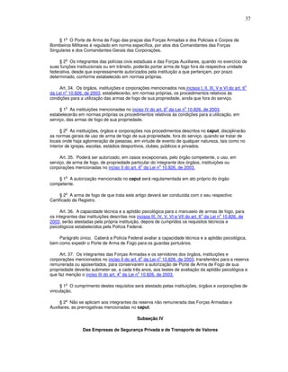 37


        o
    § 1 O Porte de Arma de Fogo das praças das Forças Armadas e dos Policiais e Corpos de
Bombeiros Militares é regulado em norma específica, por atos dos Comandantes das Forças
Singulares e dos Comandantes-Gerais das Corporações.

        o
     § 2 Os integrantes das polícias civis estaduais e das Forças Auxiliares, quando no exercício de
suas funções institucionais ou em trânsito, poderão portar arma de fogo fora da respectiva unidade
federativa, desde que expressamente autorizados pela instituição a que pertençam, por prazo
determinado, conforme estabelecido em normas próprias.

                                                                                                           o
    Art. 34. Os órgãos, instituições e corporações mencionados nos incisos I, II, III, V e VI do art. 6
        o
da Lei n 10.826, de 2003, estabelecerão, em normas próprias, os procedimentos relativos às
condições para a utilização das armas de fogo de sua propriedade, ainda que fora do serviço.

        o                                                     o         o
     § 1 As instituições mencionadas no inciso IV do art. 6 da Lei n 10.826, de 2003,
estabelecerão em normas próprias os procedimentos relativos às condições para a utilização, em
serviço, das armas de fogo de sua propriedade.

        o
      § 2 As instituições, órgãos e corporações nos procedimentos descritos no caput, disciplinarão
as normas gerais de uso de arma de fogo de sua propriedade, fora do serviço, quando se tratar de
locais onde haja aglomeração de pessoas, em virtude de evento de qualquer natureza, tais como no
interior de igrejas, escolas, estádios desportivos, clubes, públicos e privados.

     Art. 35. Poderá ser autorizado, em casos excepcionais, pelo órgão competente, o uso, em
serviço, de arma de fogo, de propriedade particular do integrante dos órgãos, instituições ou
                                              o          o
corporações mencionadas no inciso II do art. 6 da Lei n 10.826, de 2003.

        o
    § 1 A autorização mencionada no caput será regulamentada em ato próprio do órgão
competente.

        o
     § 2 A arma de fogo de que trata este artigo deverá ser conduzida com o seu respectivo
Certificado de Registro.

     Art. 36. A capacidade técnica e a aptidão psicológica para o manuseio de armas de fogo, para
                                                                                    o        o
os integrantes das instituições descritas nos incisos III, IV, V, VI e VII do art. 6 da Lei n 10.826, de
2003, serão atestadas pela própria instituição, depois de cumpridos os requisitos técnicos e
psicológicos estabelecidos pela Polícia Federal.

    Parágrafo único. Caberá a Polícia Federal avaliar a capacidade técnica e a aptidão psicológica,
bem como expedir o Porte de Arma de Fogo para os guardas portuários.

     Art. 37. Os integrantes das Forças Armadas e os servidores dos órgãos, instituições e
                                                o       o
corporações mencionados no inciso II do art. 6 da Lei n 10.826, de 2003, transferidos para a reserva
remunerada ou aposentados, para conservarem a autorização de Porte de Arma de Fogo de sua
propriedade deverão submeter-se, a cada três anos, aos testes de avaliação da aptidão psicológica a
                                     o        o
que faz menção o inciso III do art. 4 da Lei n 10.826, de 2003.

        o
     § 1 O cumprimento destes requisitos será atestado pelas instituições, órgãos e corporações de
vinculação.

        o
     § 2 Não se aplicam aos integrantes da reserva não remunerada das Forças Armadas e
Auxiliares, as prerrogativas mencionadas no caput.

                                              Subseção IV

                 Das Empresas de Segurança Privada e de Transporte de Valores
 