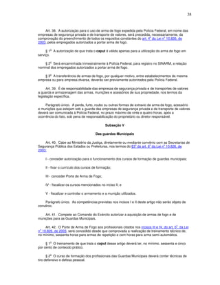 38



    Art. 38. A autorização para o uso de arma de fogo expedida pela Polícia Federal, em nome das
empresas de segurança privada e de transporte de valores, será precedida, necessariamente, da
                                                                        o        o
comprovação do preenchimento de todos os requisitos constantes do art. 4 da Lei n 10.826, de
2003, pelos empregados autorizados a portar arma de fogo.

        o
     § 1 A autorização de que trata o caput é válida apenas para a utilização da arma de fogo em
serviço.

        o
    § 2 Será encaminhada trimestralmente à Polícia Federal, para registro no SINARM, a relação
nominal dos empregados autorizados a portar arma de fogo.

        o
    § 3 A transferência de armas de fogo, por qualquer motivo, entre estabelecimentos da mesma
empresa ou para empresa diversa, deverão ser previamente autorizados pela Polícia Federal.

      Art. 39. É de responsabilidade das empresas de segurança privada e de transportes de valores
a guarda e armazenagem das armas, munições e acessórios de sua propriedade, nos termos da
legislação específica.

     Parágrafo único. A perda, furto, roubo ou outras formas de extravio de arma de fogo, acessório
e munições que estejam sob a guarda das empresas de segurança privada e de transporte de valores
deverá ser comunicada à Polícia Federal, no prazo máximo de vinte e quatro horas, após a
ocorrência do fato, sob pena de responsabilização do proprietário ou diretor responsável.

                                              Subseção V

                                        Das guardas Municipais

    Art. 40. Cabe ao Ministério da Justiça, diretamente ou mediante convênio com as Secretarias de
                                                               o        o        o
Segurança Pública dos Estados ou Prefeituras, nos termos do §3 do art. 6 da Lei n 10.826, de
2003:

     I - conceder autorização para o funcionamento dos cursos de formação de guardas municipais;

     II - fixar o currículo dos cursos de formação;

     III - conceder Porte de Arma de Fogo;

     IV - fiscalizar os cursos mencionados no inciso II; e

     V - fiscalizar e controlar o armamento e a munição utilizados.

    Parágrafo único. As competências previstas nos incisos I e II deste artigo não serão objeto de
convênio.

    Art. 41. Compete ao Comando do Exército autorizar a aquisição de armas de fogo e de
munições para as Guardas Municipais.

                                                                                              o
    Art. 42. O Porte de Arma de Fogo aos profissionais citados nos incisos III e IV, do art. 6 , da Lei
 o
n 10.826, de 2003, será concedido desde que comprovada a realização de treinamento técnico de,
no mínimo, sessenta horas para armas de repetição e cem horas para arma semi-automática.

        o
     § 1 O treinamento de que trata o caput desse artigo deverá ter, no mínimo, sessenta e cinco
por cento de conteúdo prático.

      § 2o O curso de formação dos profissionais das Guardas Municipais deverá conter técnicas de
tiro defensivo e defesa pessoal.
 