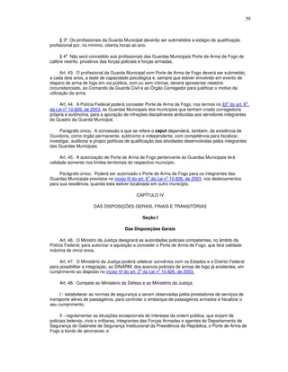 39


        o
      § 3 Os profissionais da Guarda Municipal deverão ser submetidos a estágio de qualificação
profissional por, no mínimo, oitenta horas ao ano.

        o
      § 4 Não será concedido aos profissionais das Guardas Municipais Porte de Arma de Fogo de
calibre restrito, privativos das forças policiais e forças armadas.

      Art. 43. O profissional da Guarda Municipal com Porte de Arma de Fogo deverá ser submetido,
a cada dois anos, a teste de capacidade psicológica e, sempre que estiver envolvido em evento de
disparo de arma de fogo em via pública, com ou sem vítimas, deverá apresentar relatório
circunstanciado, ao Comando da Guarda Civil e ao Órgão Corregedor para justificar o motivo da
utilização da arma.

                                                                                            o         o
     Art. 44. A Polícia Federal poderá conceder Porte de Arma de Fogo, nos termos no §3 do art. 6 ,
        o
da Lei n 10.826, de 2003, às Guardas Municipais dos municípios que tenham criado corregedoria
própria e autônoma, para a apuração de infrações disciplinares atribuídas aos servidores integrantes
do Quadro da Guarda Municipal.

     Parágrafo único. A concessão a que se refere o caput dependerá, também, da existência de
Ouvidoria, como órgão permanente, autônomo e independente, com competência para fiscalizar,
investigar, auditorar e propor políticas de qualificação das atividades desenvolvidas pelos integrantes
das Guardas Municipais.

     Art. 45. A autorização de Porte de Arma de Fogo pertencente às Guardas Municipais terá
validade somente nos limites territoriais do respectivo município.

     Parágrafo único. Poderá ser autorizado o Porte de Arma de Fogo para os integrantes das
                                                    o        o
Guardas Municipais previstos no inciso III do art. 6 da Lei n 10.826, de 2003, nos deslocamentos
para sua residência, quando esta estiver localizada em outro município.

                                             CAPÍTULO IV

                       DAS DISPOSIÇÕES GERAIS, FINAIS E TRANSITÓRIAS

                                                Seção I

                                       Das Disposições Gerais

     Art. 46. O Ministro da Justiça designará as autoridades policiais competentes, no âmbito da
Polícia Federal, para autorizar a aquisição e conceder o Porte de Arma de Fogo, que terá validade
máxima de cinco anos.

     Art. 47. O Ministério da Justiça poderá celebrar convênios com os Estados e o Distrito Federal
para possibilitar a integração, ao SINARM, dos acervos policiais de armas de fogo já existentes, em
                                              o         o
cumprimento ao disposto no inciso VI do art. 2 da Lei n 10.826, de 2003.

     Art. 48. Compete ao Ministério da Defesa e ao Ministério da Justiça:

     I - estabelecer as normas de segurança a serem observadas pelos prestadores de serviços de
transporte aéreo de passageiros, para controlar o embarque de passageiros armados e fiscalizar o
seu cumprimento;

      II - regulamentar as situações excepcionais do interesse da ordem pública, que exijam de
policiais federais, civis e militares, integrantes das Forças Armadas e agentes do Departamento de
Segurança do Gabinete de Segurança Institucional da Presidência da República, o Porte de Arma de
Fogo a bordo de aeronaves; e
 