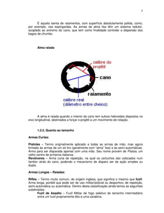 4



      É aquela isenta de raiamentos, com superfície absolutamente polida, como,
por exemplo, nas espingardas. As armas de alma lisa têm um sistema redutor,
acoplado ao extremo do cano, que tem como finalidade controlar a dispersão dos
bagos de chumbo.



      Alma raiada




       A alma é raiada quando o interior do cano tem sulcos helicoidais dispostos no
eixo longitudinal, destinados a forçar o projétil a um movimento de rotação.


      1.2.2. Quanto ao tamanho

Armas Curtas:

Pistolas – Termo originalmente aplicado a todas as armas de mão, mas agora
limitado às armas de um só tiro (geralmente com “alma” lisa) e às semi-automáticas.
Arma para ser disparada apenas com uma mão. Seu nome provém de Pistoia, um
velho centro de armeiros italianos.
Revólveres – Arma curta de repetição, na qual os cartuchos são colocados num
tambor atrás do cano, podendo o mecanismo de disparo ser de ação simples ou
dupla.

Armas Longas – Raiadas:

Rifles – Termo muito comum, de origem inglesa, que significa o mesmo que fuzil.
Arma longa, portátil que pode ser de uso militar/policial ou desportivo; de repetição,
semi-automática ou automática. Dentro desta classificação ainda temos as seguintes
subdivisões:
       Fuzil de Assalto – Fuzil Militar de fogo seletivo de tamanho intermediário
       entre um fuzil propriamente dito e uma carabina.
 