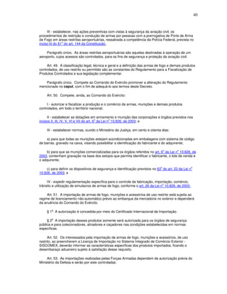 40



     III - estabelecer, nas ações preventivas com vistas à segurança da aviação civil, os
procedimentos de restrição e condução de armas por pessoas com a prerrogativa de Porte de Arma
de Fogo em áreas restritas aeroportuárias, ressalvada a competência da Polícia Federal, prevista no
                o
inciso III do §1 do art. 144 da Constituição.

    Parágrafo único. As áreas restritas aeroportuárias são aquelas destinadas à operação de um
aeroporto, cujos acessos são controlados, para os fins de segurança e proteção da aviação civil.

     Art. 49. A classificação legal, técnica e geral e a definição das armas de fogo e demais produtos
controlados, de uso restrito ou permitido são as constantes do Regulamento para a Fiscalização de
Produtos Controlados e sua legislação complementar.

    Parágrafo único. Compete ao Comando do Exército promover a alteração do Regulamento
mencionado no caput, com o fim de adequá-lo aos termos deste Decreto.

     Art. 50. Compete, ainda, ao Comando do Exército:

     I - autorizar e fiscalizar a produção e o comércio de armas, munições e demais produtos
controlados, em todo o território nacional;

     II - estabelecer as dotações em armamento e munição das corporações e órgãos previstos nos
                                          o        o
incisos II, III, IV, V, VI e VII do art. 6 da Lei n 10.826, de 2003; e

     III - estabelecer normas, ouvido o Ministério da Justiça, em cento e oitenta dias:

    a) para que todas as munições estejam acondicionadas em embalagens com sistema de código
de barras, gravado na caixa, visando possibilitar a identificação do fabricante e do adquirente;

                                                                                     o     o
    b) para que as munições comercializadas para os órgãos referidos no art. 6 da Lei n 10.826, de
2003, contenham gravação na base dos estojos que permita identificar o fabricante, o lote de venda e
o adquirente;

                                                                                 o                   o
    c) para definir os dispositivos de segurança e identificação previstos no §3 do art. 23 da Lei n
10.826, de 2003; e

     IV - expedir regulamentação específica para o controle da fabricação, importação, comércio,
                                                                                 o
trânsito e utilização de simulacros de armas de fogo, conforme o art. 26 da Lei n 10.826, de 2003.

     Art. 51. A importação de armas de fogo, munições e acessórios de uso restrito está sujeita ao
regime de licenciamento não-automático prévio ao embarque da mercadoria no exterior e dependerá
da anuência do Comando do Exército.

        o
     § 1 A autorização é concedida por meio do Certificado Internacional de Importação.

        o
     § 2 A importação desses produtos somente será autorizada para os órgãos de segurança
pública e para colecionadores, atiradores e caçadores nas condições estabelecidas em normas
específicas.

      Art. 52. Os interessados pela importação de armas de fogo, munições e acessórios, de uso
restrito, ao preencherem a Licença de Importação no Sistema Integrado de Comércio Exterior -
SISCOMEX, deverão informar as características específicas dos produtos importados, ficando o
desembaraço aduaneiro sujeito à satisfação desse requisito.

     Art. 53. As importações realizadas pelas Forças Armadas dependem de autorização prévia do
Ministério da Defesa e serão por este controladas.
 