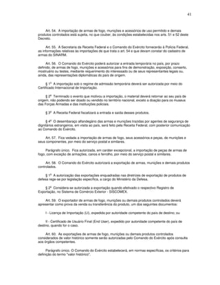 41



    Art. 54. A importação de armas de fogo, munições e acessórios de uso permitido e demais
produtos controlados está sujeita, no que couber, às condições estabelecidas nos arts. 51 e 52 deste
Decreto.

     Art. 55. A Secretaria da Receita Federal e o Comando do Exército fornecerão à Polícia Federal,
as informações relativas às importações de que trata o art. 54 e que devam constar do cadastro de
armas do SINARM.

     Art. 56. O Comando do Exército poderá autorizar a entrada temporária no país, por prazo
definido, de armas de fogo, munições e acessórios para fins de demonstração, exposição, conserto,
mostruário ou testes, mediante requerimento do interessado ou de seus representantes legais ou,
ainda, das representações diplomáticas do país de origem.

        o
     § 1 A importação sob o regime de admissão temporária deverá ser autorizada por meio do
Certificado Internacional de Importação.

        o
     § 2 Terminado o evento que motivou a importação, o material deverá retornar ao seu país de
origem, não podendo ser doado ou vendido no território nacional, exceto a doação para os museus
das Forças Armadas e das instituições policiais.

        o
     § 3 A Receita Federal fiscalizará a entrada e saída desses produtos.

        o
     § 4 O desembaraço alfandegário das armas e munições trazidas por agentes de segurança de
dignitários estrangeiros, em visita ao país, será feito pela Receita Federal, com posterior comunicação
ao Comando do Exército.

    Art. 57. Fica vedada a importação de armas de fogo, seus acessórios e peças, de munições e
seus componentes, por meio do serviço postal e similares.

     Parágrafo único. Fica autorizada, em caráter excepcional, a importação de peças de armas de
fogo, com exceção de armações, canos e ferrolho, por meio do serviço postal e similares.

     Art. 58. O Comando do Exército autorizará a exportação de armas, munições e demais produtos
controlados.

        o
     § 1 A autorização das exportações enquadradas nas diretrizes de exportação de produtos de
defesa rege-se por legislação específica, a cargo do Ministério da Defesa.

        o
    § 2 Considera-se autorizada a exportação quando efetivado o respectivo Registro de
Exportação, no Sistema de Comércio Exterior - SISCOMEX.

    Art. 59. O exportador de armas de fogo, munições ou demais produtos controlados deverá
apresentar como prova da venda ou transferência do produto, um dos seguintes documentos:

     I - Licença de Importação (LI), expedida por autoridade competente do país de destino; ou

     II - Certificado de Usuário Final (End User), expedido por autoridade competente do país de
destino, quando for o caso.

     Art. 60. As exportações de armas de fogo, munições ou demais produtos controlados
considerados de valor histórico somente serão autorizadas pelo Comando do Exército após consulta
aos órgãos competentes.

     Parágrafo único. O Comando do Exército estabelecerá, em normas específicas, os critérios para
definição do termo "valor histórico".
 