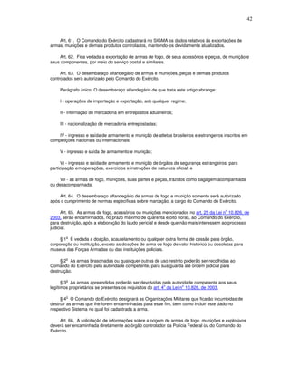 42



    Art. 61. O Comando do Exército cadastrará no SIGMA os dados relativos às exportações de
armas, munições e demais produtos controlados, mantendo-os devidamente atualizados.

    Art. 62. Fica vedada a exportação de armas de fogo, de seus acessórios e peças, de munição e
seus componentes, por meio do serviço postal e similares.

     Art. 63. O desembaraço alfandegário de armas e munições, peças e demais produtos
controlados será autorizado pelo Comando do Exército.

    Parágrafo único. O desembaraço alfandegário de que trata este artigo abrange:

    I - operações de importação e exportação, sob qualquer regime;

    II - internação de mercadoria em entrepostos aduaneiros;

    III - nacionalização de mercadoria entrepostadas;

    IV - ingresso e saída de armamento e munição de atletas brasileiros e estrangeiros inscritos em
competições nacionais ou internacionais;

    V - ingresso e saída de armamento e munição;

      VI - ingresso e saída de armamento e munição de órgãos de segurança estrangeiros, para
participação em operações, exercícios e instruções de natureza oficial; e

    VII - as armas de fogo, munições, suas partes e peças, trazidos como bagagem acompanhada
ou desacompanhada.

    Art. 64. O desembaraço alfandegário de armas de fogo e munição somente será autorizado
após o cumprimento de normas específicas sobre marcação, a cargo do Comando do Exército.

                                                                                        o
      Art. 65. As armas de fogo, acessórios ou munições mencionados no art. 25 da Lei n 10.826, de
2003, serão encaminhados, no prazo máximo de quarenta e oito horas, ao Comando do Exército,
para destruição, após a elaboração do laudo pericial e desde que não mais interessem ao processo
judicial.

        o
    § 1 É vedada a doação, acautelamento ou qualquer outra forma de cessão para órgão,
corporação ou instituição, exceto as doações de arma de fogo de valor histórico ou obsoletas para
museus das Forças Armadas ou das instituições policiais.

        o
     § 2 As armas brasonadas ou quaisquer outras de uso restrito poderão ser recolhidas ao
Comando do Exército pela autoridade competente, para sua guarda até ordem judicial para
destruição.

        o
      § 3 As armas apreendidas poderão ser devolvidas pela autoridade competente aos seus
                                                            o        o
legítimos proprietários se presentes os requisitos do art. 4 da Lei n 10.826, de 2003.

        o
     § 4 O Comando do Exército designará as Organizações Militares que ficarão incumbidas de
destruir as armas que lhe forem encaminhadas para esse fim, bem como incluir este dado no
respectivo Sistema no qual foi cadastrada a arma.

    Art. 66. A solicitação de informações sobre a origem de armas de fogo, munições e explosivos
deverá ser encaminhada diretamente ao órgão controlador da Polícia Federal ou do Comando do
Exército.
 