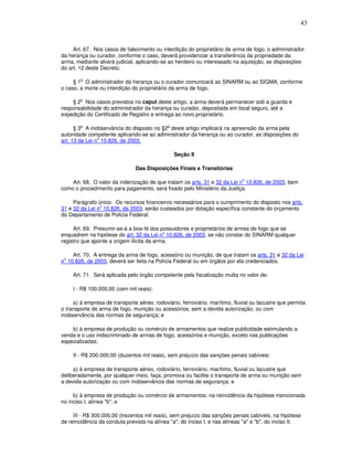 43



     Art. 67. Nos casos de falecimento ou interdição do proprietário de arma de fogo, o administrador
da herança ou curador, conforme o caso, deverá providenciar a transferência da propriedade da
arma, mediante alvará judicial, aplicando-se ao herdeiro ou interessado na aquisição, as disposições
do art. 12 deste Decreto.

        o
     § 1 O administrador da herança ou o curador comunicará ao SINARM ou ao SIGMA, conforme
o caso, a morte ou interdição do proprietário da arma de fogo.

        o
    § 2 Nos casos previstos no caput deste artigo, a arma deverá permanecer sob a guarda e
responsabilidade do administrador da herança ou curador, depositada em local seguro, até a
expedição do Certificado de Registro e entrega ao novo proprietário.

        o                                    o
      § 3 A inobservância do disposto no §2 deste artigo implicará na apreensão da arma pela
autoridade competente aplicando-se ao administrador da herança ou ao curador, as disposições do
                o
art. 13 da Lei n 10.826, de 2003.

                                                 Seção II

                               Das Disposições Finais e Transitórias

                                                                             o
    Art. 68. O valor da indenização de que tratam os arts. 31 e 32 da Lei n 10.826, de 2003, bem
como o procedimento para pagamento, será fixado pelo Ministério da Justiça.

     Parágrafo único. Os recursos financeiros necessários para o cumprimento do disposto nos arts.
                o
31 e 32 da Lei n 10.826, de 2003, serão custeados por dotação específica constante do orçamento
do Departamento de Polícia Federal.

     Art. 69. Presumir-se-á a boa-fé dos possuidores e proprietários de armas de fogo que se
                                           o
enquadrem na hipótese do art. 32 da Lei n 10.826, de 2003, se não constar do SINARM qualquer
registro que aponte a origem ilícita da arma.

    Art. 70. A entrega da arma de fogo, acessório ou munição, de que tratam os arts. 31 e 32 da Lei
 o
n 10.826, de 2003, deverá ser feita na Polícia Federal ou em órgãos por ela credenciados.

     Art. 71. Será aplicada pelo órgão competente pela fiscalização multa no valor de:

     I - R$ 100.000,00 (cem mil reais):

     a) à empresa de transporte aéreo, rodoviário, ferroviário, marítimo, fluvial ou lacustre que permita
o transporte de arma de fogo, munição ou acessórios, sem a devida autorização, ou com
inobservância das normas de segurança; e

    b) à empresa de produção ou comércio de armamentos que realize publicidade estimulando a
venda e o uso indiscriminado de armas de fogo, acessórios e munição, exceto nas publicações
especializadas;

     II - R$ 200.000,00 (duzentos mil reais), sem prejuízo das sanções penais cabíveis:

     a) à empresa de transporte aéreo, rodoviário, ferroviário, marítimo, fluvial ou lacustre que
deliberadamente, por qualquer meio, faça, promova ou facilite o transporte de arma ou munição sem
a devida autorização ou com inobservância das normas de segurança; e

     b) à empresa de produção ou comércio de armamentos, na reincidência da hipótese mencionada
no inciso I, alínea "b"; e

     III - R$ 300.000,00 (trezentos mil reais), sem prejuízo das sanções penais cabíveis, na hipótese
de reincidência da conduta prevista na alínea "a", do inciso I, e nas alíneas "a" e "b", do inciso II.
 