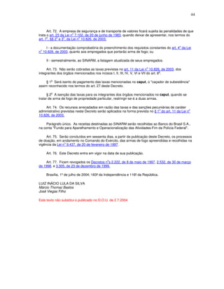 44



      Art. 72. A empresa de segurança e de transporte de valores ficará sujeita às penalidades de que
                        o
trata o art. 23 da Lei n 7.102, de 20 de junho de 1983, quando deixar de apresentar, nos termos do
      o       o   o         o
art. 7 , §§ 2 e 3 , da Lei n 10.826, de 2003:

                                                                                             o
    I - a documentação comprobatória do preenchimento dos requisitos constantes do art. 4 da Lei
 o
n 10.826, de 2003, quanto aos empregados que portarão arma de fogo; ou

     II - semestralmente, ao SINARM, a listagem atualizada de seus empregados.

                                                                       o
     Art. 73. Não serão cobradas as taxas previstas no art. 11 da Lei n 10.826, de 2003, dos
                                                                                    o
integrantes dos órgãos mencionados nos incisos I, II, III, IV, V, VI e VII do art. 6 .

        o
     § 1 Será isento do pagamento das taxas mencionadas no caput, o "caçador de subsistência"
assim reconhecido nos termos do art. 27 deste Decreto.

        o
      § 2 A isenção das taxas para os integrantes dos órgãos mencionados no caput, quando se
tratar de arma de fogo de propriedade particular, restringir-se-á a duas armas.

    Art. 74. Os recursos arrecadados em razão das taxas e das sanções pecuniárias de caráter
                                                                               o                   o
administrativo previstas neste Decreto serão aplicados na forma prevista no § 1 do art. 11 da Lei n
10.826, de 2003.

     Parágrafo único. As receitas destinadas ao SINARM serão recolhidas ao Banco do Brasil S.A.,
na conta "Fundo para Aparelhamento e Operacionalização das Atividades-Fim da Polícia Federal".

     Art. 75. Serão concluídos em sessenta dias, a partir da publicação deste Decreto, os processos
de doação, em andamento no Comando do Exército, das armas de fogo apreendidas e recolhidas na
                 o
vigência da Lei n 9.437, de 20 de fevereiro de 1997.

     Art. 76. Este Decreto entra em vigor na data de sua publicação.

                                             o
    Art. 77. Ficam revogados os Decretos n s 2.222, de 8 de maio de 1997, 2.532, de 30 de março
de 1998, e 3.305, de 23 de dezembro de 1999.

     Brasília, 1º de julho de 2004; 183º da Independência e 116º da República.

LUIZ INÁCIO LULA DA SILVA
Márcio Thomaz Bastos
José Viegas Filho

Este texto não substitui o publicado no D.O.U. de 2.7.2004
 