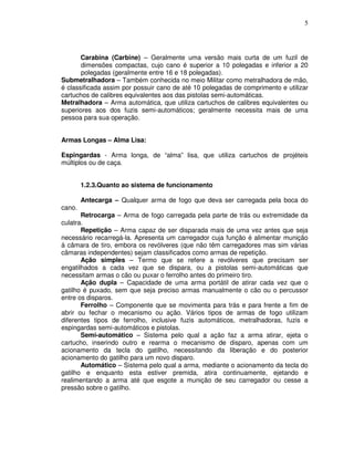 5




       Carabina (Carbine) – Geralmente uma versão mais curta de um fuzil de
       dimensões compactas, cujo cano é superior a 10 polegadas e inferior a 20
       polegadas (geralmente entre 16 e 18 polegadas).
Submetralhadora – Também conhecida no meio Militar como metralhadora de mão,
é classificada assim por possuir cano de até 10 polegadas de comprimento e utilizar
cartuchos de calibres equivalentes aos das pistolas semi-automáticas.
Metralhadora – Arma automática, que utiliza cartuchos de calibres equivalentes ou
superiores aos dos fuzis semi-automáticos; geralmente necessita mais de uma
pessoa para sua operação.


Armas Longas – Alma Lisa:

Espingardas - Arma longa, de “alma” lisa, que utiliza cartuchos de projéteis
múltiplos ou de caça.


        1.2.3.Quanto ao sistema de funcionamento

        Antecarga – Qualquer arma de fogo que deva ser carregada pela boca do
cano.
       Retrocarga – Arma de fogo carregada pela parte de trás ou extremidade da
culatra.
       Repetição – Arma capaz de ser disparada mais de uma vez antes que seja
necessário recarregá-la. Apresenta um carregador cuja função é alimentar munição
à câmara de tiro, embora os revólveres (que não têm carregadores mas sim várias
câmaras independentes) sejam classificados como armas de repetição.
       Ação simples – Termo que se refere a revólveres que precisam ser
engatilhados a cada vez que se dispara, ou a pistolas semi-automáticas que
necessitam armas o cão ou puxar o ferrolho antes do primeiro tiro.
       Ação dupla – Capacidade de uma arma portátil de atirar cada vez que o
gatilho é puxado, sem que seja preciso armas manualmente o cão ou o percussor
entre os disparos.
       Ferrolho – Componente que se movimenta para trás e para frente a fim de
abrir ou fechar o mecanismo ou ação. Vários tipos de armas de fogo utilizam
diferentes tipos de ferrolho, inclusive fuzis automáticos, metralhadoras, fuzis e
espingardas semi-automáticos e pistolas.
       Semi-automático – Sistema pelo qual a ação faz a arma atirar, ejeta o
cartucho, inserindo outro e rearma o mecanismo de disparo, apenas com um
acionamento da tecla do gatilho, necessitando da liberação e do posterior
acionamento do gatilho para um novo disparo.
       Automático – Sistema pelo qual a arma, mediante o acionamento da tecla do
gatilho e enquanto esta estiver premida, atira continuamente, ejetando e
realimentando a arma até que esgote a munição de seu carregador ou cesse a
pressão sobre o gatilho.
 