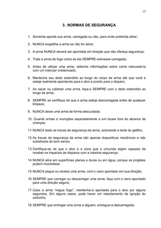 15



                       3. NORMAS DE SEGURANÇA


1. Somente aponte sua arma, carregada ou não, para onde pretenda atirar;

2. NUNCA engatilhe a arma se não for atirar;

3. A arma NUNCA deverá ser apontada em direção que não ofereça segurança;

4. Trate a arma de fogo como se ela SEMPRE estivesse carregada;

5. Antes de utilizar uma arma, obtenha informações sobre como manuseá-la
   com um instrutor credenciado;

6. Mantenha seu dedo estendido ao longo do corpo da arma até que você e
   esteja realmente apontando para o alvo e pronto para o disparo;

7. Ao sacar ou coldrear uma arma, faça-o SEMPRE com o dedo estendido ao
   longo da arma;

8. SEMPRE se certifique de que a arma esteja descarregada antes de qualquer
   limpeza;

9. NUNCA deixe uma arma de forma descuidada;

10. Guarde armas e munições separadamente e em locais fora do alcance de
   crianças;

11. NUNCA teste as travas de segurança da arma, acionando a tecla do gatilho;

12. As travas de segurança da arma são apenas dispositivos mecânicos e não
    substitutos do bom senso;

13. Certifique-se de que o alvo e a zona que o circunda sejam capazes de
    receber os impactos de disparos com a máxima segurança;

14. NUNCA atire em superfícies planas e duras ou em água, porque os projéteis
    podem ricochetear;

15. NUNCA pegue ou receba uma arma, com o cano apontado em sua direção;

16. SEMPRE que carregar ou descarregar uma arma, faça com o cano apontado
    para uma direção segura;

17. Caso a arma “negue fogo”, mantenha-a apontada para o alvo por alguns
    segundos. Em alguns casos, pode haver um retardamento de ignição do
    cartucho;

18. SEMPRE que entregar uma arma a alguém, entregue-a descarregada;
 