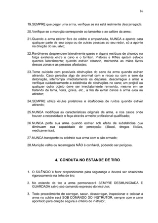 16



19. SEMPRE que pegar uma arma, verifique se ela está realmente descarregada;

20. Verifique se a munição corresponde ao tamanho e ao calibre da arma;

21. Quando a arma estiver fora do coldre e empunhada, NUNCA a aponte para
    qualquer parte de seu corpo ou de outras pessoas ao seu redor, só a aponte
    na direção do seu alvo;

22. Revólveres desprendem lateralmente gases e alguns resíduos de chumbo na
    folga existente entre o cano e o tambor. Pistolas e Rifles ejetam estojos
    quentes lateralmente; quando estiver atirando, mantenha as mãos livres
    dessas zonas e as pessoas afastadas;

23. Tome cuidado com possíveis obstruções do cano da arma quando estiver
    atirando. Caso perceba algo de anormal com o recuo ou com o som da
    detonação, interrompa imediatamente os disparos, descarregue a arma e
    verifique cuidadosamente a existência de obstruções no cano; um projétil ou
    qualquer outro objeto deve ser imediatamente removido, mesmo em se
    tratando de lama, terra, graxa, etc., a fim de evitar danos à arma e/ou ao
    atirador;

24. SEMPRE utilize óculos protetores e abafadores de ruídos quando estiver
    atirando;

25. NUNCA modifique as características originais da arma, e nos casos onde
    houver a necessidade o faça através armeiro profissional qualificado;

26. NUNCA porte sua arma quando estiver sob efeito de substâncias que
    diminuam sua capacidade de percepção (álcool, drogas ilícitas,
    medicamentos);

27. NUNCA transporte ou coldreie sua arma com o cão armado;

28. Munição velha ou recarregada NÃO é confiável, podendo ser perigosa.



                  4. CONDUTA NO ESTANDE DE TIRO


1. O SILÊNCIO é fator preponderante para segurança e deverá ser observado
   rigorosamente na linha de tiro;

2. No estande de tiro a arma permanecerá SEMPRE DESMUNICIADA E
   GUARDADA salvo sob comando expresso do instrutor;

3. Todo procedimento de carregar, sacar, descarregar, inspecionar e colocar a
   arma no coldre será SOB COMANDO DO INSTRUTOR, sempre com o cano
   apontado para direção segura a critério do instrutor;
 