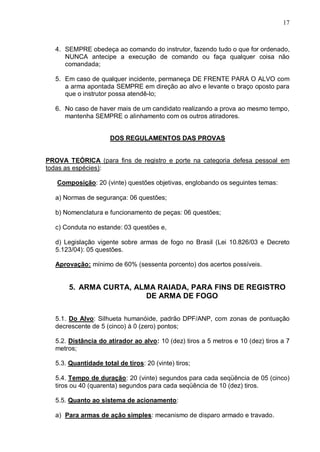 17



  4. SEMPRE obedeça ao comando do instrutor, fazendo tudo o que for ordenado,
     NUNCA antecipe a execução de comando ou faça qualquer coisa não
     comandada;

  5. Em caso de qualquer incidente, permaneça DE FRENTE PARA O ALVO com
     a arma apontada SEMPRE em direção ao alvo e levante o braço oposto para
     que o instrutor possa atendê-lo;

  6. No caso de haver mais de um candidato realizando a prova ao mesmo tempo,
     mantenha SEMPRE o alinhamento com os outros atiradores.


                     DOS REGULAMENTOS DAS PROVAS


PROVA TEÓRICA (para fins de registro e porte na categoria defesa pessoal em
todas as espécies):

   Composição: 20 (vinte) questões objetivas, englobando os seguintes temas:

  a) Normas de segurança: 06 questões;

  b) Nomenclatura e funcionamento de peças: 06 questões;

  c) Conduta no estande: 03 questões e,

  d) Legislação vigente sobre armas de fogo no Brasil (Lei 10.826/03 e Decreto
  5.123/04): 05 questões.

  Aprovação: mínimo de 60% (sessenta porcento) dos acertos possíveis.


       5. ARMA CURTA, ALMA RAIADA, PARA FINS DE REGISTRO
                        DE ARMA DE FOGO


  5.1. Do Alvo: Silhueta humanóide, padrão DPF/ANP, com zonas de pontuação
  decrescente de 5 (cinco) à 0 (zero) pontos;

  5.2. Distância do atirador ao alvo: 10 (dez) tiros a 5 metros e 10 (dez) tiros a 7
  metros;

  5.3. Quantidade total de tiros: 20 (vinte) tiros;

  5.4. Tempo de duração: 20 (vinte) segundos para cada seqüência de 05 (cinco)
  tiros ou 40 (quarenta) segundos para cada seqüência de 10 (dez) tiros.

  5.5. Quanto ao sistema de acionamento:

  a) Para armas de ação simples: mecanismo de disparo armado e travado.
 