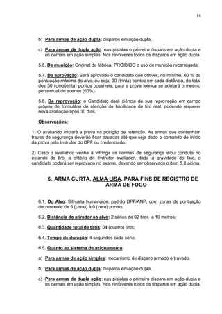 18




   b) Para armas de ação dupla: disparos em ação dupla.

   c) Para armas de dupla ação: nas pistolas o primeiro disparo em ação dupla e
      os demais em ação simples. Nos revólveres todos os disparos em ação dupla.

   5.6. Da munição: Original de fábrica, PROIBIDO o uso de munição recarregada;

   5.7. Da aprovação: Será aprovado o candidato que obtiver, no mínimo, 60 % da
   pontuação máxima do alvo, ou seja, 30 (trinta) pontos em cada distância, do total
   dos 50 (cinqüenta) pontos possíveis; para a prova teórica se adotará o mesmo
   percentual de acertos (60%).

   5.8. Da reprovação: o Candidato dará ciência de sua reprovação em campo
   próprio do formulário de aferição de habilidade de tiro real, podendo requerer
   nova avaliação após 30 dias.

   Observações:

1) O avaliando iniciará a prova na posição de retenção. As armas que contenham
travas de segurança deverão ficar travadas até que seja dado o comando de início
da prova pelo Instrutor do DPF ou credenciado;

2) Caso o avaliando venha a infringir as normas de segurança e/ou conduta no
estande de tiro, a critério do Instrutor avaliador, dada a gravidade do fato, o
candidato poderá ser reprovado no exame, devendo ser observado o item 5.8 acima.


       6. ARMA CURTA, ALMA LISA, PARA FINS DE REGISTRO DE
                         ARMA DE FOGO


   6.1. Do Alvo: Silhueta humanóide, padrão DPF/ANP, com zonas de pontuação
   decrescente de 5 (cinco) à 0 (zero) pontos;

   6.2. Distância do atirador ao alvo: 2 séries de 02 tiros a 10 metros;

   6.3. Quantidade total de tiros: 04 (quatro) tiros;

   6.4. Tempo de duração: 4 segundos cada série.

   6.5. Quanto ao sistema de acionamento:

   a) Para armas de ação simples: mecanismo de disparo armado e travado.

   b) Para armas de ação dupla: disparos em ação dupla.

   c) Para armas de dupla ação: nas pistolas o primeiro disparo em ação dupla e
      os demais em ação simples. Nos revólveres todos os disparos em ação dupla.
 