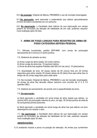 19



   6.6. Da munição: Original de fábrica, PROIBIDO o uso de munição recarregada;

   6.7. Da aprovação: será aprovado o pretendente que obtiver aproveitamento
   mínimo de balins constantes em um cartucho;

   6.8. Da reprovação: o Candidato dará ciência de sua reprovação em campo
   próprio do formulário de aferição de habilidade de tiro real, podendo requerer
   nova avaliação após 30 dias.




       7. ARMA DE FOGO LONGAS PARA REGISTRO DE ARMA DE
                 FOGO CATEGORIA DEFESA PESSOAL


   7.1. Silhueta humanóide, padrão DPF/ANP, com zonas de pontuação
   decrescente de 5 (cinco) à 0 (zero) pontos;

   7.2. Distancia do atirador ao alvo:

   a) Arma Longa de alma raiada: 20 (vinte) metros;
   b) Arma Longa de alma lisa: 15 (quinze) metros;
   c) Arma de alma lisa espécie Pistolão (até 300 mm de cano): 10 (dez)metros.

   7.3. Quantidade de tiros: 02 (duas) séries de 05 (cinco) tiros em 30 (trinta)
   segundos para alma raiada; 02 (duas) séries de 02 (dois) tiros para alma lisa no
   tempo de 20 (vinte) segundos para cada série.

   7.4. Da munição: Original de fábrica, PROIBIDO o uso de munição recarregada.
   As armas de alma lisa deverão utilizar cartucho com chumbo de nº 5 a 7,5
   (padrão CBC).

   7.5. Sistema de acionamento: de acordo com a especificidade da arma.

   7.6. Da aprovação:

   a) Será aprovado o candidato em arma longa de alma raiada que obtiver, no
   mínimo 60% da pontuação máxima do alvo, ou seja, 30 (trinta) pontos do total de
   50 (cinquenta) pontos possíveis.

   b) Será aprovado o candidato em arma longa de alma lisa que obtiver um bom
   desempenho em acertar o alvo.

   7.7. Da reprovação: o Candidato dará ciência de sua reprovação em campo
   próprio do formulário de aferição de habilidade de tiro real, podendo requerer
   nova avaliação após 30 dias.

   OBSERVAÇÕES:

1) O avaliando iniciará a prova na posição de retenção. As armas que contenham
 