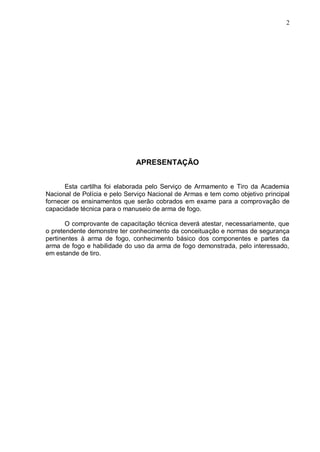 2




                              APRESENTAÇÃO


      Esta cartilha foi elaborada pelo Serviço de Armamento e Tiro da Academia
Nacional de Polícia e pelo Serviço Nacional de Armas e tem como objetivo principal
fornecer os ensinamentos que serão cobrados em exame para a comprovação de
capacidade técnica para o manuseio de arma de fogo.

       O comprovante de capacitação técnica deverá atestar, necessariamente, que
o pretendente demonstre ter conhecimento da conceituação e normas de segurança
pertinentes à arma de fogo, conhecimento básico dos componentes e partes da
arma de fogo e habilidade do uso da arma de fogo demonstrada, pelo interessado,
em estande de tiro.
 