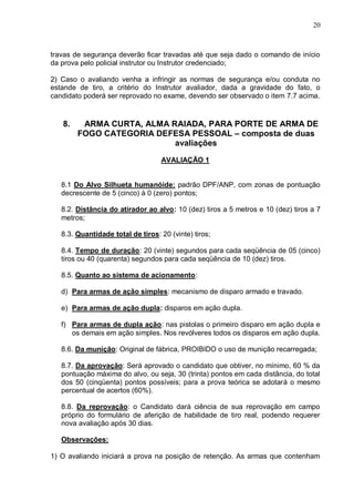 20



travas de segurança deverão ficar travadas até que seja dado o comando de início
da prova pelo policial instrutor ou Instrutor credenciado;

2) Caso o avaliando venha a infringir as normas de segurança e/ou conduta no
estande de tiro, a critério do Instrutor avaliador, dada a gravidade do fato, o
candidato poderá ser reprovado no exame, devendo ser observado o item 7.7 acima.


   8.    ARMA CURTA, ALMA RAIADA, PARA PORTE DE ARMA DE
        FOGO CATEGORIA DEFESA PESSOAL – composta de duas
                           avaliações
                                   AVALIAÇÃO 1


   8.1 Do Alvo Silhueta humanóide: padrão DPF/ANP, com zonas de pontuação
   decrescente de 5 (cinco) à 0 (zero) pontos;

   8.2. Distância do atirador ao alvo: 10 (dez) tiros a 5 metros e 10 (dez) tiros a 7
   metros;

   8.3. Quantidade total de tiros: 20 (vinte) tiros;

   8.4. Tempo de duração: 20 (vinte) segundos para cada seqüência de 05 (cinco)
   tiros ou 40 (quarenta) segundos para cada seqüência de 10 (dez) tiros.

   8.5. Quanto ao sistema de acionamento:

   d) Para armas de ação simples: mecanismo de disparo armado e travado.

   e) Para armas de ação dupla: disparos em ação dupla.

   f) Para armas de dupla ação: nas pistolas o primeiro disparo em ação dupla e
      os demais em ação simples. Nos revólveres todos os disparos em ação dupla.

   8.6. Da munição: Original de fábrica, PROIBIDO o uso de munição recarregada;

   8.7. Da aprovação: Será aprovado o candidato que obtiver, no mínimo, 60 % da
   pontuação máxima do alvo, ou seja, 30 (trinta) pontos em cada distância, do total
   dos 50 (cinqüenta) pontos possíveis; para a prova teórica se adotará o mesmo
   percentual de acertos (60%).

   8.8. Da reprovação: o Candidato dará ciência de sua reprovação em campo
   próprio do formulário de aferição de habilidade de tiro real, podendo requerer
   nova avaliação após 30 dias.

   Observações:

1) O avaliando iniciará a prova na posição de retenção. As armas que contenham
 