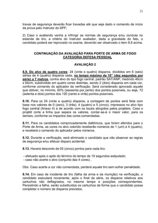 21



travas de segurança deverão ficar travadas até que seja dado o comando de início
da prova pelo Instrutor do DPF;

2) Caso o avaliando venha a infringir as normas de segurança e/ou conduta no
estande de tiro, a critério do Instrutor avaliador, dada a gravidade do fato, o
candidato poderá ser reprovado no exame, devendo ser observado o item 8.8 acima.


        CONTINUAÇÃO DA AVALIAÇÃO PARA PORTE DE ARMA DE FOGO
                      CATEGORIA DEFESA PESSOAL

                                    AVALIAÇÃO 2

8.9. Do alvo de quatro cores: 24 (vinte e quatro) disparos, divididos em 6 (seis)
séries de 4 (quatro) disparos cada, no tempo máximo de 10’’ (dez segundos por
série) a 7 metros, contra alvo do tipo fogo central, padrão SAT/ANP, medindo 46cm
x 64cm, subdividido em quatro cores distintas, sendo 2 (dois) disparos em cada cor,
conforme comando do aplicador da verificação. Será considerado aprovado aquele
que obtiver, no mínimo, 60% (sessenta por cento) dos pontos possíveis, ou seja, 72
(setenta e dois) pontos dos 120 (cento e vinte) pontos possíveis.

8.10. Para os 24 (vinte e quatro) disparos, a contagem de pontos será feita com
base nos valores de 0 (zero), 3 (três), 4 (quatro) e 5 (cinco), impressos no alvo tipo
fogo central (Anexo II) e de acordo com os locais atingidos pelos projéteis. Caso o
projétil corte a linha que separa os valores, contar-se-á o maior valor, para os
demais, conforme os impactos das cores comandadas.

8.11. Para os candidatos comprovadamente daltônicos, que forem aferidos para o
Porte de Arma, as cores no alvo colorido receberão números de 1 (um) a 4 (quatro),
e receberá o comando do aplicador pelos números.

8.12. Durante a verificação, será eliminado o candidato que não observar as regras
de segurança e/ou efetuar disparo acidental.

8.13. Haverá desconto de 05 (cinco) pontos para cada tiro:

- efetuado após o apito do término do tempo de 10 segundos estipulado;
- caso não acerte o alvo (conjunto das 4 cores) .

Obs. Caso acerte a cor não comandada, perderá aquele tiro sem sofrer penalidade.

8.14. Em caso de incidente de tiro (falha da arma e da munição) na verificação, o
candidato executará novamente, após o final da série, os disparos relativos aos
cartuchos não deflagrados, no mesmo tempo e posições correspondentes.
Persistindo a falha, serão substituídos os cartuchos de forma que o candidato possa
completar o número de disparos previstos.
 