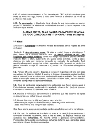 22



8.15. O Instrutor de Armamento e Tiro formado pelo DPF, aplicador do teste para
Porte de Arma de Fogo, deverá a cada série verificar e demarcar os locais de
perfuração nos alvos.

8.16. Da reprovação: o Candidato dará ciência de sua reprovação em campo
próprio do formulário de aferição de habilidade de tiro real, podendo requerer nova
avaliação após 30 dias.

              9. ARMA CURTA, ALMA RAIADA, PARA PORTE DE ARMA
              DE FOGO CATEGORIA INSTITUCIONAL – duas avaliações


9.1. Alvos:

Avaliação 1: Humanóide nos mesmos moldes do realizado para o registro de arma
de fogo e;

 Avaliação 2: Alvo de quatro cores: 24 (vinte e quatro) disparos, divididos em 6
(seis) séries de 4 (quatro) disparos cada, no tempo máximo de 08’’ (oito
segundos por série) a 7 metros, contra alvo do tipo fogo central, padrão SAT/ANP,
medindo 46cm x 64cm, subdividido em quatro cores distintas, sendo 2 (dois)
disparos em cada cor, conforme comando do aplicador da verificação. Será
considerado aprovado aquele que obtiver, no mínimo, 60% (sessenta por cento) dos
pontos possíveis, ou seja, 72 (setenta e dois) pontos dos 120 (cento e vinte) pontos
possíveis.

9.2. Para os 24 (vinte e quatro) disparos, a contagem de pontos será feita com base
nos valores de 0 (zero), 3 (três), 4 (quatro) e 5 (cinco), impressos no alvo tipo fogo
central (Anexo II) e de acordo com os locais atingidos pelos projéteis. Caso o projétil
corte a linha que separa os valores, contar-se-á o maior valor, para os demais,
conforme os impactos das cores comandadas.

9.3. Para os candidatos comprovadamente daltônicos, que forem aferidos para o
Porte de Arma, as cores no alvo colorido receberão números de 1 (um) a 4 (quatro),
e receberá o comando do aplicador pelos números.

9.4. Durante a verificação, será eliminado o candidato que não observar as regras
de segurança e/ou efetuar disparo acidental.

9.5. Haverá desconto de 05 (cinco) pontos para cada tiro:
- efetuado após o apito do término do tempo de 08 segundos estipulado;
- caso não acerte o alvo (conjunto das 4 cores) .

Obs. Caso acerte a cor não comandada, perderá aquele tiro sem sofrer penalidade.

9.6. Em caso de incidente de tiro (falha da arma e da munição) na verificação, o
candidato executará novamente, após o final da série, os disparos relativos aos
cartuchos não deflagrados, no mesmo tempo e posições correspondentes.
Persistindo a falha, serão substituídos os cartuchos de forma que o candidato possa
completar o número de disparos previstos.
 