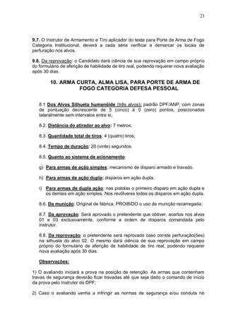 23




9.7. O Instrutor de Armamento e Tiro aplicador do teste para Porte de Arma de Fogo
Categoria Institucional, deverá a cada série verificar e demarcar os locais de
perfuração nos alvos.

9.8. Da reprovação: o Candidato dará ciência de sua reprovação em campo próprio
do formulário de aferição de habilidade de tiro real, podendo requerer nova avaliação
após 30 dias.

        10. ARMA CURTA, ALMA LISA, PARA PORTE DE ARMA DE
                  FOGO CATEGORIA DEFESA PESSOAL


   8.1 Dos Alvos Silhueta humanóide (três alvos): padrão DPF/ANP, com zonas
   de pontuação decrescente de 5 (cinco) à 0 (zero) pontos, posicionados
   lateralmente sem intervalos entre si;

   8.2. Distância do atirador ao alvo: 7 metros;

   8.3. Quantidade total de tiros: 4 (quatro) tiros;

   8.4. Tempo de duração: 20 (vinte) segundos.

   8.5. Quanto ao sistema de acionamento:

   g) Para armas de ação simples: mecanismo de disparo armado e travado.

   h) Para armas de ação dupla: disparos em ação dupla.

   i) Para armas de dupla ação: nas pistolas o primeiro disparo em ação dupla e
      os demais em ação simples. Nos revólveres todos os disparos em ação dupla.

   8.6. Da munição: Original de fábrica, PROIBIDO o uso de munição recarregada;

   8.7. Da aprovação: Será aprovado o pretendente que obtiver, acertos nos alvos
   01 e 03 exclusivamente, conforme a ordem de disparos comandada pelo
   instrutor.

   8.8. Da reprovação: o pretendente será reprovado caso conste perfuração(ões)
   na silhueta do alvo 02. O mesmo dará ciência de sua reprovação em campo
   próprio do formulário de aferição de habilidade de tiro real, podendo requerer
   nova avaliação após 30 dias.

   Observações:

1) O avaliando iniciará a prova na posição de retenção. As armas que contenham
travas de segurança deverão ficar travadas até que seja dado o comando de início
da prova pelo Instrutor do DPF;

2) Caso o avaliando venha a infringir as normas de segurança e/ou conduta no
 