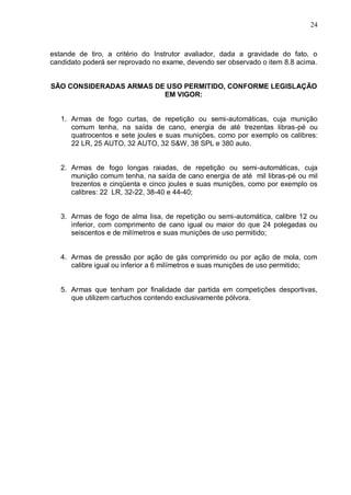 24



estande de tiro, a critério do Instrutor avaliador, dada a gravidade do fato, o
candidato poderá ser reprovado no exame, devendo ser observado o item 8.8 acima.


SÃO CONSIDERADAS ARMAS DE USO PERMITIDO, CONFORME LEGISLAÇÃO
                         EM VIGOR:


   1. Armas de fogo curtas, de repetição ou semi-automáticas, cuja munição
      comum tenha, na saída de cano, energia de até trezentas libras-pé ou
      quatrocentos e sete joules e suas munições, como por exemplo os calibres:
      22 LR, 25 AUTO, 32 AUTO, 32 S&W, 38 SPL e 380 auto.


   2. Armas de fogo longas raiadas, de repetição ou semi-automáticas, cuja
      munição comum tenha, na saída de cano energia de até mil libras-pé ou mil
      trezentos e cinqüenta e cinco joules e suas munições, como por exemplo os
      calibres: 22 LR, 32-22, 38-40 e 44-40;


   3. Armas de fogo de alma lisa, de repetição ou semi-automática, calibre 12 ou
      inferior, com comprimento de cano igual ou maior do que 24 polegadas ou
      seiscentos e de milímetros e suas munições de uso permitido;


   4. Armas de pressão por ação de gás comprimido ou por ação de mola, com
      calibre igual ou inferior a 6 milímetros e suas munições de uso permitido;


   5. Armas que tenham por finalidade dar partida em competições desportivas,
      que utilizem cartuchos contendo exclusivamente pólvora.
 
