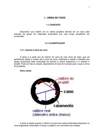 3




                                 1. ARMA DE FOGO


                                   1.1. CONCEITO


      Dispositivo que impele um ou vários projéteis através de um cano pela
pressão de gases em expansão produzidos por uma carga propelente em
combustão.


                                  1.2. CLASSIFICAÇÃO


      1.2.1. Quanto à alma do cano


        A alma é a parte oca do interior do cano de uma arma de fogo, que vai
geralmente desde a culatra até a boca do cano, destinada a resistir à pressão dos
gases produzidos pela combustão da pólvora e outros explosivos e a orientar o
projétil. Pode ser lisa ou raiada, dependendo do tipo de munição para o qual a arma
foi projetada.

      Alma raiada




       A alma é raiada quando o interior do cano tem sulcos helicoidais dispostos no
eixo longitudinal, destinados a forçar o projétil a um movimento de rotação.
 