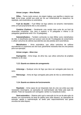 5



        Armas Longas – Alma Raiada:

       Rifles – Termo muito comum, de origem inglesa, que significa o mesmo que
fuzil. Arma longa, portátil que pode ser de uso militar/policial ou desportivo; de
repetição, semi-automática ou automática.

       Fuzil de Assalto – Fuzil Militar de fogo seletivo de tamanho intermediário
entre um fuzil propriamente dito e uma carabina.

      Carabina (Carbine) – Geralmente uma versão mais curta de um fuzil de
dimensões compactas, cujo cano é superior a 10 polegadas e inferior a 20
polegadas (geralmente entre 16 e 18 polegadas).

        Submetralhadora – Também conhecida no meio Militar como metralhadora
de mão, é classificada assim por possuir cano de até 10 polegadas de comprimento
e utilizar cartuchos de calibres equivalentes aos das pistolas semi-automáticas.

      Metralhadora – Arma automática, que utiliza cartuchos de calibres
equivalentes ou superiores aos dos fuzis; geralmente necessita mais de uma pessoa
para sua operação.

        Armas Longas – Alma Lisa:

       Espingardas - Arma longa, de alma lisa, que utiliza cartuchos de projéteis
múltiplos ou de caça.


        1.2.3. Quanto ao sistema de carregamento


        Antecarga – Qualquer arma de fogo que deva ser carregada pela boca do
cano.

       Retrocarga – Arma de fogo carregada pela parte de trás ou extremidade da
culatra.


        1.2.4. Quanto ao sistema de funcionamento


       Repetição – Arma capaz de ser disparada mais de uma vez antes que seja
necessário recarregá-la, as operações de realimentação são feitas pela ação do
atirador. Pode ser equipada com carregador, tambor ou receptáculo (tubo).

       Semi-automático – Sistema pelo qual a execução do tiro se dá pela ação do
atirador (um acionamento da tecla do gatilho para cada disparo); as operações de
extração, ejeção e realimentação se darão pelo reaproveitamento dos gases
oriundos de cada disparo.
 