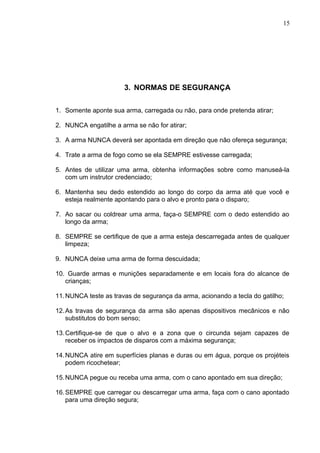 15




                       3. NORMAS DE SEGURANÇA

1. Somente aponte sua arma, carregada ou não, para onde pretenda atirar;

2. NUNCA engatilhe a arma se não for atirar;

3. A arma NUNCA deverá ser apontada em direção que não ofereça segurança;

4. Trate a arma de fogo como se ela SEMPRE estivesse carregada;

5. Antes de utilizar uma arma, obtenha informações sobre como manuseá-la
   com um instrutor credenciado;

6. Mantenha seu dedo estendido ao longo do corpo da arma até que você e
   esteja realmente apontando para o alvo e pronto para o disparo;

7. Ao sacar ou coldrear uma arma, faça-o SEMPRE com o dedo estendido ao
   longo da arma;

8. SEMPRE se certifique de que a arma esteja descarregada antes de qualquer
   limpeza;

9. NUNCA deixe uma arma de forma descuidada;

10. Guarde armas e munições separadamente e em locais fora do alcance de
   crianças;

11. NUNCA teste as travas de segurança da arma, acionando a tecla do gatilho;

12. As travas de segurança da arma são apenas dispositivos mecânicos e não
    substitutos do bom senso;

13. Certifique-se de que o alvo e a zona que o circunda sejam capazes de
    receber os impactos de disparos com a máxima segurança;

14. NUNCA atire em superfícies planas e duras ou em água, porque os projéteis
    podem ricochetear;

15. NUNCA pegue ou receba uma arma, com o cano apontado em sua direção;

16. SEMPRE que carregar ou descarregar uma arma, faça com o cano apontado
    para uma direção segura;
 
