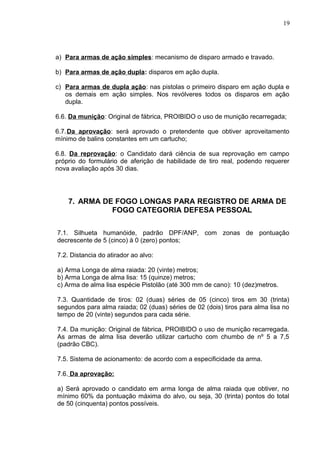 19




a) Para armas de ação simples: mecanismo de disparo armado e travado.

b) Para armas de ação dupla: disparos em ação dupla.

c) Para armas de dupla ação: nas pistolas o primeiro disparo em ação dupla e
   os demais em ação simples. Nos revólveres todos os disparos em ação
   dupla.

6.6. Da munição: Original de fábrica, PROIBIDO o uso de munição recarregada;

6.7. Da aprovação: será aprovado o pretendente que obtiver aproveitamento
mínimo de balins constantes em um cartucho;

6.8. Da reprovação: o Candidato dará ciência de sua reprovação em campo
próprio do formulário de aferição de habilidade de tiro real, podendo requerer
nova avaliação após 30 dias.




    7. ARMA DE FOGO LONGAS PARA REGISTRO DE ARMA DE
              FOGO CATEGORIA DEFESA PESSOAL

7.1. Silhueta humanóide, padrão DPF/ANP, com zonas de pontuação
decrescente de 5 (cinco) à 0 (zero) pontos;

7.2. Distancia do atirador ao alvo:

a) Arma Longa de alma raiada: 20 (vinte) metros;
b) Arma Longa de alma lisa: 15 (quinze) metros;
c) Arma de alma lisa espécie Pistolão (até 300 mm de cano): 10 (dez)metros.

7.3. Quantidade de tiros: 02 (duas) séries de 05 (cinco) tiros em 30 (trinta)
segundos para alma raiada; 02 (duas) séries de 02 (dois) tiros para alma lisa no
tempo de 20 (vinte) segundos para cada série.

7.4. Da munição: Original de fábrica, PROIBIDO o uso de munição recarregada.
As armas de alma lisa deverão utilizar cartucho com chumbo de nº 5 a 7,5
(padrão CBC).

7.5. Sistema de acionamento: de acordo com a especificidade da arma.

7.6. Da aprovação:

a) Será aprovado o candidato em arma longa de alma raiada que obtiver, no
mínimo 60% da pontuação máxima do alvo, ou seja, 30 (trinta) pontos do total
de 50 (cinquenta) pontos possíveis.
 