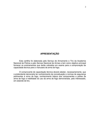 2




                              APRESENTAÇÃO


      Esta cartilha foi elaborada pelo Serviço de Armamento e Tiro da Academia
Nacional de Polícia e pelo Serviço Nacional de Armas e tem como objetivo principal
fornecer os ensinamentos que serão cobrados em exame para a comprovação de
capacidade técnica para o manuseio de arma de fogo.

       O comprovante de capacitação técnica deverá atestar, necessariamente, que
o pretendente demonstre ter conhecimento da conceituação e normas de segurança
pertinentes à arma de fogo, conhecimento básico dos componentes e partes da
arma de fogo e habilidade do uso da arma de fogo demonstrada, pelo interessado,
em estande de tiro.
 