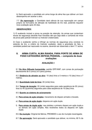 20



   b) Será aprovado o candidato em arma longa de alma lisa que obtiver um bom
   desempenho em acertar o alvo.

   7.7. Da reprovação: o Candidato dará ciência de sua reprovação em campo
   próprio do formulário de aferição de habilidade de tiro real, podendo requerer
   nova avaliação após 30 dias.

   OBSERVAÇÕES:

1) O avaliando iniciará a prova na posição de retenção. As armas que contenham
travas de segurança deverão ficar travadas até que seja dado o comando de início
da prova pelo policial instrutor ou Instrutor credenciado;

2) Caso o avaliando venha a infringir as normas de segurança e/ou conduta no
estande de tiro, a critério do Instrutor avaliador, dada a gravidade do fato, o
candidato poderá ser reprovado no exame, devendo ser observado o item 7.7 acima.


   8.    ARMA CURTA, ALMA RAIADA, PARA PORTE DE ARMA DE
        FOGO CATEGORIA DEFESA PESSOAL – composta de duas
                           avaliações

                                   AVALIAÇÃO 1


   8.1 Do Alvo Silhueta humanóide: padrão DPF/ANP, com zonas de pontuação
   decrescente de 5 (cinco) à 0 (zero) pontos;

   8.2. Distância do atirador ao alvo: 10 (dez) tiros a 5 metros e 10 (dez) tiros a 7
   metros;

   8.3. Quantidade total de tiros: 20 (vinte) tiros;

   8.4. Tempo de duração: 20 (vinte) segundos para cada seqüência de 05 (cinco)
   tiros ou 40 (quarenta) segundos para cada seqüência de 10 (dez) tiros.

   8.5. Quanto ao sistema de acionamento:

   d) Para armas de ação simples: mecanismo de disparo armado e travado.

   e) Para armas de ação dupla: disparos em ação dupla.

   f) Para armas de dupla ação: nas pistolas o primeiro disparo em ação dupla e
      os demais em ação simples. Nos revólveres todos os disparos em ação
      dupla.

   8.6. Da munição: Original de fábrica, PROIBIDO o uso de munição recarregada;

   8.7. Da aprovação: Será aprovado o candidato que obtiver, no mínimo, 60 % da
 