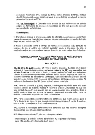 21



   pontuação máxima do alvo, ou seja, 30 (trinta) pontos em cada distância, do total
   dos 50 (cinqüenta) pontos possíveis; para a prova teórica se adotará o mesmo
   percentual de acertos (60%).

   8.8. Da reprovação: o Candidato dará ciência de sua reprovação em campo
   próprio do formulário de aferição de habilidade de tiro real, podendo requerer
   nova avaliação após 30 dias.

   Observações:

1) O avaliando iniciará a prova na posição de retenção. As armas que contenham
travas de segurança deverão ficar travadas até que seja dado o comando de início
da prova pelo Instrutor do DPF;

2) Caso o avaliando venha a infringir as normas de segurança e/ou conduta no
estande de tiro, a critério do Instrutor avaliador, dada a gravidade do fato, o
candidato poderá ser reprovado no exame, devendo ser observado o item 8.8 acima.


        CONTINUAÇÃO DA AVALIAÇÃO PARA PORTE DE ARMA DE FOGO
                      CATEGORIA DEFESA PESSOAL

                                     AVALIAÇÃO 2

8.9. Do alvo de quatro cores: 24 (vinte e quatro) disparos, divididos em 6 (seis)
séries de 4 (quatro) disparos cada, no tempo máximo de 10’’ (dez segundos por
série) a 7 metros, contra alvo do tipo fogo central, padrão SAT/ANP, medindo 46cm
x 64cm, subdividido em quatro cores distintas, sendo 2 (dois) disparos em cada cor,
conforme comando do aplicador da verificação. Será considerado aprovado aquele
que obtiver, no mínimo, 60% (sessenta por cento) dos pontos possíveis, ou seja, 72
(setenta e dois) pontos dos 120 (cento e vinte) pontos possíveis.

8.10. Para os 24 (vinte e quatro) disparos, a contagem de pontos será feita com
base nos valores de 0 (zero), 3 (três), 4 (quatro) e 5 (cinco), impressos no alvo tipo
fogo central (Anexo II) e de acordo com os locais atingidos pelos projéteis. Caso o
projétil corte a linha que separa os valores, contar-se-á o maior valor, para os
demais, conforme os impactos das cores comandadas.

8.11. Para os candidatos comprovadamente daltônicos, que forem aferidos para o
Porte de Arma, as cores no alvo colorido receberão números de 1 (um) a 4 (quatro),
e receberá o comando do aplicador pelos números.

8.12. Durante a verificação, será eliminado o candidato que não observar as regras
de segurança e/ou efetuar disparo acidental.

8.13. Haverá desconto de 05 (cinco) pontos para cada tiro:

- efetuado após o apito do término do tempo de 10 segundos estipulado;
- caso não acerte o alvo (conjunto das 4 cores) .
 