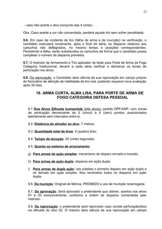 23



- caso não acerte o alvo (conjunto das 4 cores) .

Obs. Caso acerte a cor não comandada, perderá aquele tiro sem sofrer penalidade.

9.6. Em caso de incidente de tiro (falha da arma e da munição) na verificação, o
candidato executará novamente, após o final da série, os disparos relativos aos
cartuchos não deflagrados, no mesmo tempo e posições correspondentes.
Persistindo a falha, serão substituídos os cartuchos de forma que o candidato possa
completar o número de disparos previstos.

9.7. O Instrutor de Armamento e Tiro aplicador do teste para Porte de Arma de Fogo
Categoria Institucional, deverá a cada série verificar e demarcar os locais de
perfuração nos alvos.

9.8. Da reprovação: o Candidato dará ciência de sua reprovação em campo próprio
do formulário de aferição de habilidade de tiro real, podendo requerer nova avaliação
após 30 dias.

        10. ARMA CURTA, ALMA LISA, PARA PORTE DE ARMA DE
                  FOGO CATEGORIA DEFESA PESSOAL

   8.1 Dos Alvos Silhueta humanóide (três alvos): padrão DPF/ANP, com zonas
   de pontuação decrescente de 5 (cinco) à 0 (zero) pontos, posicionados
   lateralmente sem intervalos entre si;

   8.2. Distância do atirador ao alvo: 7 metros;

   8.3. Quantidade total de tiros: 4 (quatro) tiros;

   8.4. Tempo de duração: 20 (vinte) segundos.

   8.5. Quanto ao sistema de acionamento:

   g) Para armas de ação simples: mecanismo de disparo armado e travado.

   h) Para armas de ação dupla: disparos em ação dupla.

   i) Para armas de dupla ação: nas pistolas o primeiro disparo em ação dupla e
      os demais em ação simples. Nos revólveres todos os disparos em ação
      dupla.

   8.6. Da munição: Original de fábrica, PROIBIDO o uso de munição recarregada;

   8.7. Da aprovação: Será aprovado o pretendente que obtiver, acertos nos alvos
   01 e 03 exclusivamente, conforme a ordem de disparos comandada pelo
   instrutor.

   8.8. Da reprovação: o pretendente será reprovado caso conste perfuração(ões)
   na silhueta do alvo 02. O mesmo dará ciência de sua reprovação em campo
 