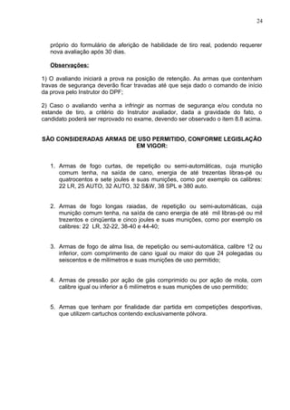 24



   próprio do formulário de aferição de habilidade de tiro real, podendo requerer
   nova avaliação após 30 dias.

   Observações:

1) O avaliando iniciará a prova na posição de retenção. As armas que contenham
travas de segurança deverão ficar travadas até que seja dado o comando de início
da prova pelo Instrutor do DPF;

2) Caso o avaliando venha a infringir as normas de segurança e/ou conduta no
estande de tiro, a critério do Instrutor avaliador, dada a gravidade do fato, o
candidato poderá ser reprovado no exame, devendo ser observado o item 8.8 acima.


SÃO CONSIDERADAS ARMAS DE USO PERMITIDO, CONFORME LEGISLAÇÃO
                         EM VIGOR:


   1. Armas de fogo curtas, de repetição ou semi-automáticas, cuja munição
      comum tenha, na saída de cano, energia de até trezentas libras-pé ou
      quatrocentos e sete joules e suas munições, como por exemplo os calibres:
      22 LR, 25 AUTO, 32 AUTO, 32 S&W, 38 SPL e 380 auto.


   2. Armas de fogo longas raiadas, de repetição ou semi-automáticas, cuja
      munição comum tenha, na saída de cano energia de até mil libras-pé ou mil
      trezentos e cinqüenta e cinco joules e suas munições, como por exemplo os
      calibres: 22 LR, 32-22, 38-40 e 44-40;


   3. Armas de fogo de alma lisa, de repetição ou semi-automática, calibre 12 ou
      inferior, com comprimento de cano igual ou maior do que 24 polegadas ou
      seiscentos e de milímetros e suas munições de uso permitido;


   4. Armas de pressão por ação de gás comprimido ou por ação de mola, com
      calibre igual ou inferior a 6 milímetros e suas munições de uso permitido;


   5. Armas que tenham por finalidade dar partida em competições desportivas,
      que utilizem cartuchos contendo exclusivamente pólvora.
 