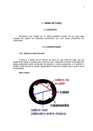 3




                                 1. ARMA DE FOGO

                                   1.1.CONCEITO


      Dispositivo que impele um ou vários projéteis através de um cano pela
pressão de gases em expansão produzidos por uma carga propelente em
combustão.


                                 1.2. CLASSIFICAÇÃO


      1.2.1. Quanto à alma do cano


        A alma é a parte oca do interior do cano de uma arma de fogo, que vai
geralmente desde a culatra até a boca do cano, destinada a resistir à pressão dos
gases produzidos pela combustão da pólvora e outros explosivos e a orientar o
projétil. Pode ser lisa ou raiada, dependendo do tipo de munição para o qual a arma
foi projetada.

      Alma raiada
 