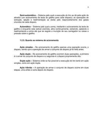6



       Semi-automático – Sistema pelo qual a execução do tiro se dá pela ação do
atirador (um acionamento da tecla do gatilho para cada disparo); as operações de
extração, ejeção e realimentação se darão pelo reaproveitamento dos gases
oriundos de cada disparo.

       Automático – Sistema pelo qual a arma, mediante o acionamento da tecla do
gatilho e enquanto esta estiver premida, atira continuamente, extraindo, ejetando e
realimentando a arma até que se esgote a munição de seu carregador ou cesse a
pressão sobre o gatilho.


      1.2.5. Quanto ao sistema de acionamento


      Ação simples – No acionamento do gatilho apenas uma operação ocorre, o
disparo; sendo que a operação de armar o conjunto de disparo já foi feita antes.

      Ação dupla – No acionamento do gatilho ocorrem duas operações, a primeira
é o armar do conjunto de disparo e a segunda é o disparo propriamente dito.

      Dupla ação – Sistema onde se faz possível a execução do tiro tanto em ação
simples, como em ação dupla.

      Ação híbrida – A operação de armar o conjunto de disparo ocorre em duas
etapas, uma antes e outra depois do disparo.
 