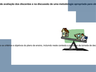 Por isso, t ão importante quanto o ato de avaliar é a atenção que o educador destina na implantação de processos de avaliação dos discentes e na discussão de uma metodologia apropriada para obtenção de dados confiáveis e sua análise visando à tomada correta de decisão que contribua para a formação do educando .   Pois, avaliar não é medir; envolve o levantamento de inquéritos sobre a aprendizagem dos alunos que devem ser analisados considerando os critérios e objetivos do plano de ensino, incluindo neste contexto o processo de tomada de decisões. Neste sentido, analisar como se vai  avaliar  não implica apenas em definir que prova ou teste será aplicado, mas, sobretudo estabelecer como permitir que os resultados encontrados promovam o autoconhecimento do aluno e o diagnóstico do ensino oferecido.  