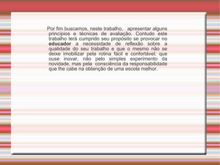 Por fim b uscamos, neste trabalho,  apresentar alguns princípios e técnicas de avaliação. Contudo este trabalho terá cumprido seu propósito se provocar no  educador  a necessidade de reflexão sobre a qualidade do seu trabalho e que o mesmo não se deixe imobilizar pela rotina fácil e confortável; que ouse inovar, não pelo simples experimento da novidade, mas pela  consciência da responsabilidade que lhe cabe na obtenção de uma escola melhor. 