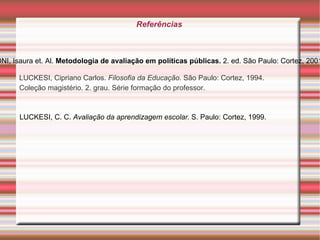 Referências  LUCKESI, Cipriano Carlos.  Filosofia da Educação . São Paulo: Cortez, 1994. Coleção magistério. 2. grau. Série formação do professor. BELLONI, Isaura et.  Al.  Metodologia de avaliação em políticas públicas.  2. ed. São Paulo: Cortez, 2001. LUCKESI, C. C.  Avaliação da aprendizagem escolar.  S. Paulo: Cortez, 1999. 