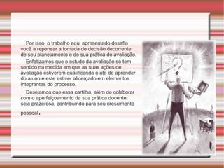 Por isso, o trabalho aqui apresentado desafia você a repensar a tomada de decisão decorrente de seu planejamento e de sua prática de avaliação.  Enfatizamos que o estudo da avaliação só tem sentido na medida em que as suas ações de avaliação estiverem qualificando o ato de aprender do aluno e este estiver alicerçado em elementos integrantes do processo. Desejamos que essa cartilha, além de colaborar com o aperfeiçoamento da sua prática docente, seja prazerosa, contribuindo para seu crescimento pessoal .  