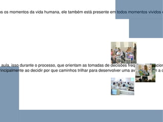 O ato de avaliar se faz presente em todos os momentos da vida humana, ele também está presente em todos momentos vividos em sala de aula. O educador tem encontrado um amplo campo de desafios para realização da avaliação nas relações dinâmicas de sala de aula, isso durante o processo, que orientam as tomadas de decisões freqüentes, relacionadas ao tratamento do conteúdo e à melhor forma de compreensão e produção do conhecimento pelo aluno.  É justamente nas  relações cotidianas entre professor e aluno que aparecem as limitações que tanto apavora o educador, principalmente ao decidir por que caminhos trilhar para desenvolver uma avaliação com a classe. 