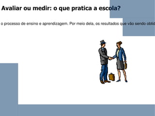 Avaliar ou medir: o que pratica a escola? Avaliação é uma tarefa didática necessária e permanente do trabalho docente, que deve acompanhar passo a passo o processo de ensino e aprendizagem. Por meio dela, os resultados que vão sendo obtidos no decorrer do trabalho conjunto do  professor  e dos alunos são comparados com os objetivos propostos, a fim de constatar progressos, dificuldades e, também, reorientar o trabalho docente. Assim, a avaliação é uma tarefa complexa que não se resume a realização de provas e atribuições de notas. 