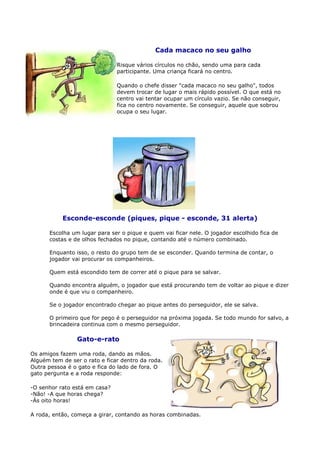 Cada macaco no seu galho

                               Risque vários círculos no chão, sendo uma para cada
                               participante. Uma criança ficará no centro.

                               Quando o chefe disser "cada macaco no seu galho", todos
                               devem trocar de lugar o mais rápido possível. O que está no
                               centro vai tentar ocupar um círculo vazio. Se não conseguir,
                               fica no centro novamente. Se conseguir, aquele que sobrou
                               ocupa o seu lugar.




           Esconde-esconde (piques, pique - esconde, 31 alerta)

      Escolha um lugar para ser o pique e quem vai ficar nele. O jogador escolhido fica de
      costas e de olhos fechados no pique, contando até o número combinado.

      Enquanto isso, o resto do grupo tem de se esconder. Quando termina de contar, o
      jogador vai procurar os companheiros.

      Quem está escondido tem de correr até o pique para se salvar.

      Quando encontra alguém, o jogador que está procurando tem de voltar ao pique e dizer
      onde é que viu o companheiro.

      Se o jogador encontrado chegar ao pique antes do perseguidor, ele se salva.

      O primeiro que for pego é o perseguidor na próxima jogada. Se todo mundo for salvo, a
      brincadeira continua com o mesmo perseguidor.

                Gato-e-rato

Os amigos fazem uma roda, dando as mãos.
Alguém tem de ser o rato e ficar dentro da roda.
Outra pessoa é o gato e fica do lado de fora. O
gato pergunta e a roda responde:

-O senhor rato está em casa?
-Não! -A que horas chega?
-Às oito horas!

A roda, então, começa a girar, contando as horas combinadas.
 